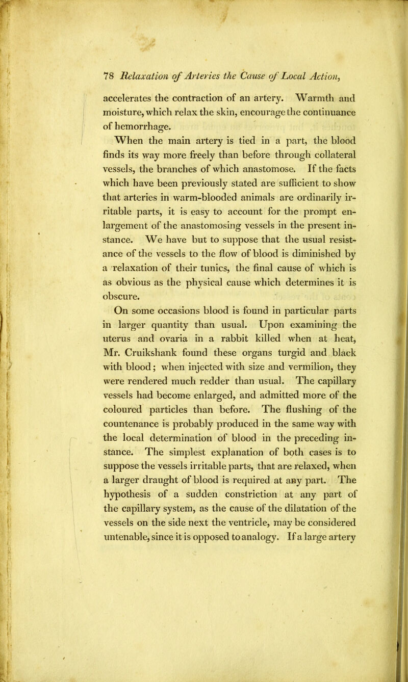 accelerates the contraction of an artery. Warmth and moisture, which relax the skin, encourage the continuance of hemorrhage. When the main artery is tied in a part, the blood finds its way more fi^eely than before through collateral vessels, the branches of which anastomose. If the facts which have been previously stated are sufficient to show that arteries in warm-blooded animals are ordinarily ir- ritable parts, it is easy to account for the prompt en- largement of the anastomosing vessels in the present in- stance. We have but to suppose that the usual resist- ance of the vessels to the flow of blood is diminished by a relaxation of their tunics, the final cause of which is as obvious as the physical cause which determines it is obscure. On some occasions blood is found in particular parts in larger quantity than usual. Upon examining the uterus and ovaria in a rabbit killed when at heat, Mr. Cruikshank found these organs turgid and black with blood; when injected with size and vermilion, they were rendered much redder than usual. The capillary vessels had become enlarged, and admitted more of the coloured particles than before. The flushing of the countenance is probably produced in the same way with the local determination of blood in the preceding in- stance. The simplest explanation of bpth cases is to suppose the vessels irritable parts, that are relaxed, when a larger draught of blood is required at any part. The hypothesis of a sudden constriction at any part of the capillary system, as the cause of the dilatation of the vessels on the side next the ventricle, may be considered untenable, since it is opposed to analogy. If a large artery