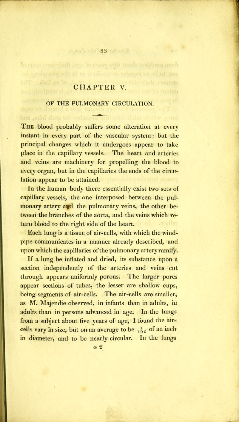 CHAPTER V. OF THE PULMONARY CIRCULATION. The blood probably suffers some alteration at every instant in every part of the vascular system: but the principal changes which it undergoes appear to take place in the capillary vessels. The heart and arteries and veins are machinery for propelling the blood to every organ, but in the capillaries the ends of the circu- lation appear to be attained. In the human body there essentially exist two sets of capillary vessels, the one interposed between the pul- monary artery aifd the pulmonary veins, the other be- tween the branches of the aorta, and the veins which re- turn blood to the ri^ht side of the heart. o Each lung is a tissue of air-cells, with which the wind- pipe communicates in a manner already described, and upon which the capillaries of the pulmonary artery ramify. If a lung be inflated and dried, its substance upon a section independently of the arteries and veins cut through appears uniformly porous. The larger pores appear sections of tubes, the lesser are shallow cups, being segments of air-cells. The air-cells are smaller, as M. Majendie observed, in infants than in adults, in adults than in persons advanced in age. In the lungs from a subject about five years of age, I found the air- cdls vary in size, but on an average to be of an inch in diameter, and to be nearly circular. In the lungs G 2