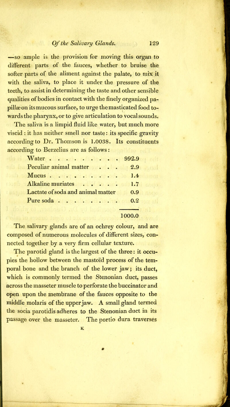 —so ample is the provision for moving this organ to different parts of the fauces, whether to bruise the softer parts of the aliment against the palate, to mix it with the saliva, to place it under the pressure of the teeth, to assist in determining the taste and other sensible qualities of bodies in contact with the finely organized pa- pillae on its mucous surface, to urge themasticated food to- wards the pharynx, or to give articulation to vocal sounds. The saliva is a limpid fluid like water, but much more viscid : it has neither smell nor taste: its specific gravity according to Dr. Thomson is 1.0038. Its constituents according to Berzelius are as follows: Water 992.9 Peculiar animal matter . . . 2.9 Mucus 1.4 Alkaline muriates 1.7 Lactate of soda and animal matter 0.9 Pure soda 0.2 1000.0 The salivary glands are of an ochrey colour, and are composed of numerous molecules of different sizes, con- nected together by a very firm cellular texture. The parotid gland is the largest of the three: it occu- pies the hollow between the mastoid process of the tem- poral bone and the branch of the lower jaw; its duct, which is commonly termed the Stenonian duct, passes across the masseter muscle to perforate the buccinator and open upon the membrane of the fauces opposite to the middle molaris of the upper jaw. A small gland termed the socia parotidis adheres to the Stenonian duct in its passage over the masseter. The portio dura traverses K