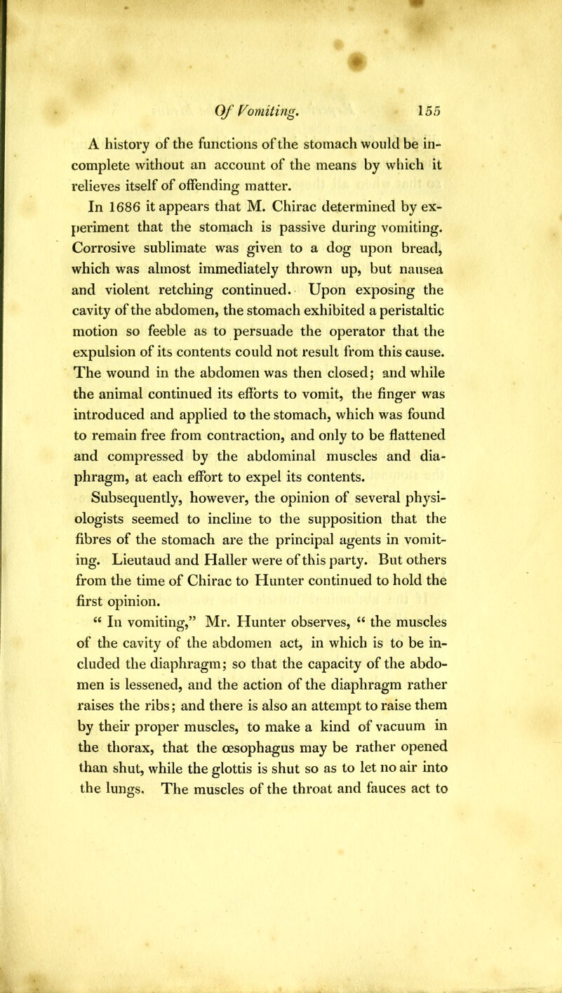 Of Vomiting, 155 A history of the functions of the stomach would be in- complete without an account of the means by which it relieves itself of offending matter. In 1686 it appears that M. Chirac determined by ex- periment that the stomach is passive during vomiting. Corrosive sublimate was given to a dog upon bread, which was almost immediately thrown up, but nausea and violent retching continued. Upon exposing the cavity of the abdomen, the stomach exhibited a peristaltic motion so feeble as to persuade the operator that the expulsion of its contents could not result from this cause. The wound in the abdomen was then closed; and while the animal continued its efforts to vomit, the finger was introduced and applied to the stomach, which was found to remain free from contraction, and only to be flattened and compressed by the abdominal muscles and dia- phragm, at each effort to expel its contents. Subsequently, however, the opinion of several physi- ologists seemed to incline to the supposition that the fibres of the stomach are the principal agents in vomit- ing. Lieutaud and Haller were of this party. But others from the time of Chirac to Hunter continued to hold the first opinion. “ In vomiting,” Mr. Hunter observes, “ the muscles of the cavity of the abdomen act, in which is to be in- cluded the diaphragm; so that the capacity of the abdo- men is lessened, and the action of the diaphragm rather raises the ribs; and there is also an attempt to raise them by their proper muscles, to make a kind of vacuum in the thorax, that the oesophagus may be rather opened than shut, while the glottis is shut so as to let no air into the lungs. The muscles of the throat and fauces act to