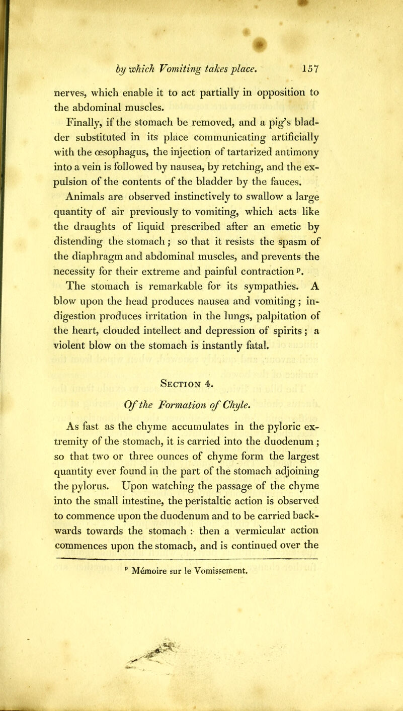 # nerves, which enable it to act partially in opposition to the abdominal muscles. Finally, if the stomach be removed, and a pig’s blad- der substituted in its place communicating artificially with the oesophagus, the injection of tartarized antimony into a vein is followed by nausea, by retching, and the ex- pulsion of the contents of the bladder by the fauces. Animals are observed instinctively to swallow a large quantity of air previously to vomiting, which acts like the draughts of liquid prescribed after an emetic by distending the stomach; so that it resists the spasm of the diaphragm and abdominal muscles, and prevents the necessity for their extreme and painful contraction p. The stomach is remarkable for its sympathies. A blov/ upon the head produces nausea and vomiting; in- digestion produces irritation in the lungs, palpitation of the heart, clouded intellect and depression of spirits ; a violent blow on the stomach is instantly fatal. Section 4. Of the Formation of Chyle, As fast as the chyme accumulates in the pyloric ex- tremity of the stomach, it is carried into the duodenum; so that two or three ounces of chyme form the largest quantity ever found in the part of the stomach adjoining the pylorus. Upon watching the passage of the chyme into the small intestine, the peristaltic action is observed to commence upon the duodenum and to be carried back- wards towards the stomach : then a vermicular action commences upon the stomach, and is continued over the ‘‘ Memoire sur le Vomissement.