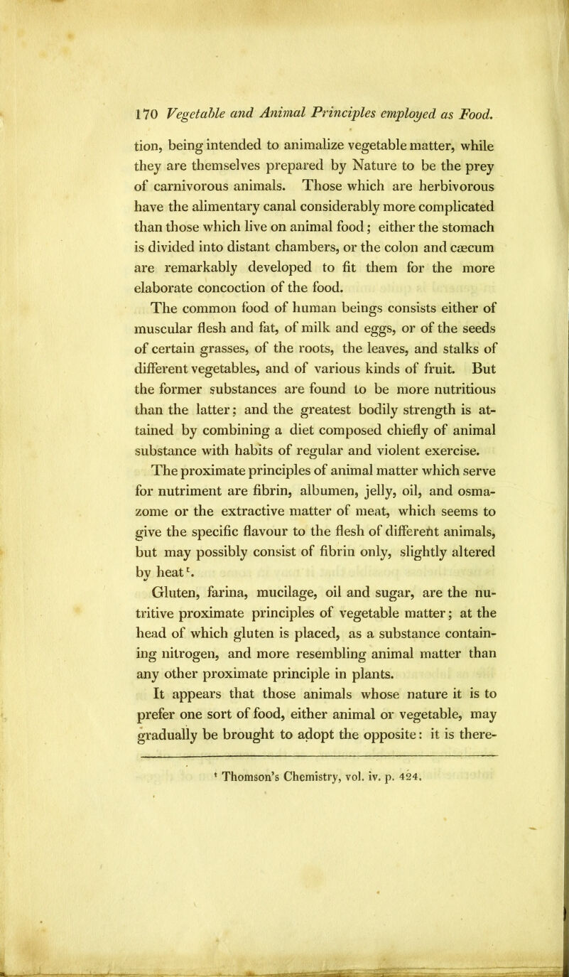 tion, being intended to animalize vegetable matter, while they are themselves prepared by Nature to be the prey of carnivorous animals. Those which are herbivorous have the alimentary canal considerably more complicated than those which live on animal food; either the stomach is divided into distant chambers, or the colon and caecum are remarkably developed to fit them for the more elaborate concoction of the food. The common food of human beings consists either of muscular flesh and fat, of milk and eggs, or of the seeds of certain grasses, of the roots, the leaves, and stalks of different vegetables, and of various kinds of fruit. But the former substances are found to be more nutritious than the latter; and the greatest bodily strength is at- tained by combining a diet composed chiefly of animal substance with habits of regular and violent exercise. The proximate principles of animal matter which serve for nutriment are fibrin, albumen, jelly, oil, and osma- zome or the extractive matter of meat, which seems to give the specific flavour to the flesh of different animals, but may possibly consist of fibrin only, slightly altered by heat^ Gluten, farina, mucilage, oil and sugar, are the nu- tritive proximate principles of vegetable matter; at the head of which gluten is placed, as a substance contain- ing nitrogen, and more resembling animal matter than any other proximate principle in plants. It appears that those animals whose nature it is to prefer one sort of food, either animal or vegetable, may gradually be brought to adopt the opposite: it is there-