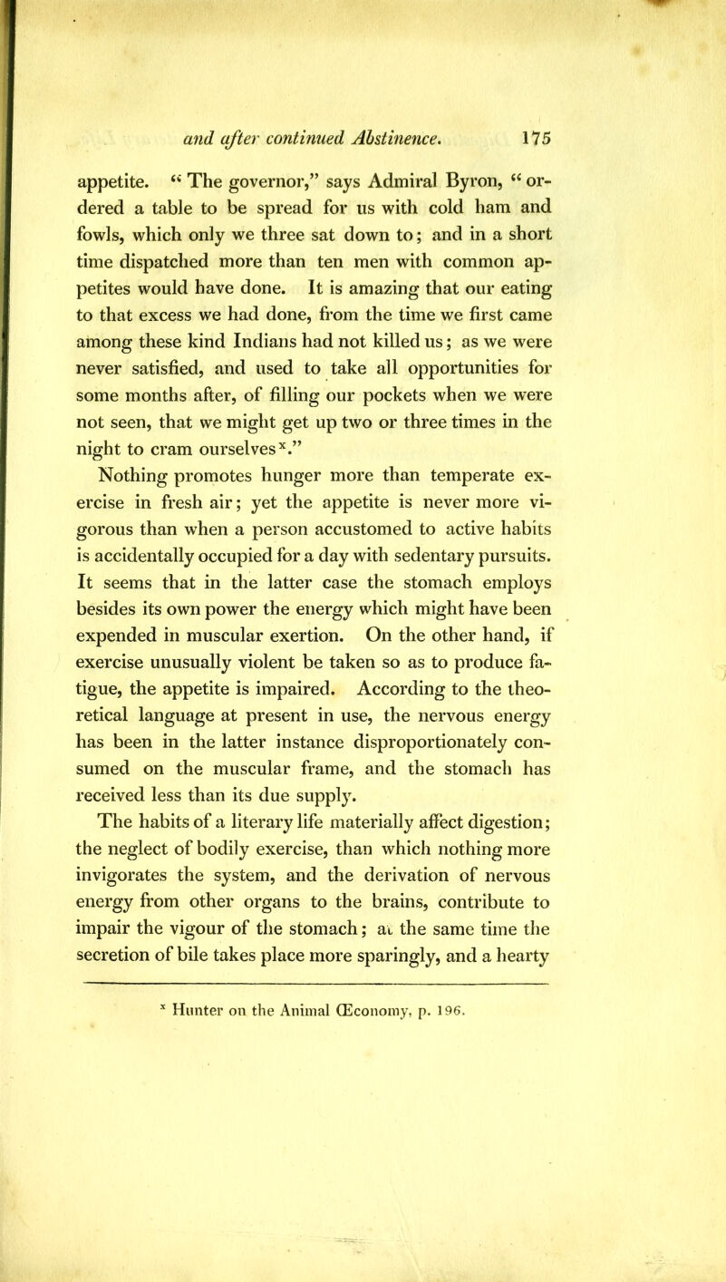 appetite. ‘‘ The governor,” says Admiral Byron, or- dered a table to be spread for us with cold ham and fowls, which only we three sat down to; and in a short time dispatched more than ten men with common ap- petites would have done. It is amazing that our eating to that excess we had done, from the time we first came among these kind Indians had not killed us; as we were never satisfied, and used to take all opportunities for some months after, of filling our pockets when we were not seen, that we might get up two or three times in the night to cram ourselves^.” Nothing promotes hunger more than temperate ex- ercise in fresh air; yet the appetite is never more vi- gorous than when a person accustomed to active habits is accidentally occupied for a day with sedentary pursuits. It seems that in the latter case the stomach employs besides its own power the energy which might have been expended in muscular exertion. On the other hand, if exercise unusually violent be taken so as to produce fa- tigue, the appetite is impaired. According to the theo- retical language at present in use, the nervous energy has been in the latter instance disproportionately con- sumed on the muscular frame, and the stomach has received less than its due supply. The habits of a literary life materially affect digestion; the neglect of bodily exercise, than which nothing more invigorates the system, and the derivation of nervous energy from other organs to the brains, contribute to impair the vigour of the stomach; at the same time the secretion of bile takes place more sparingly, and a hearty Hunter on the Animal OEconoiny, p. 196.