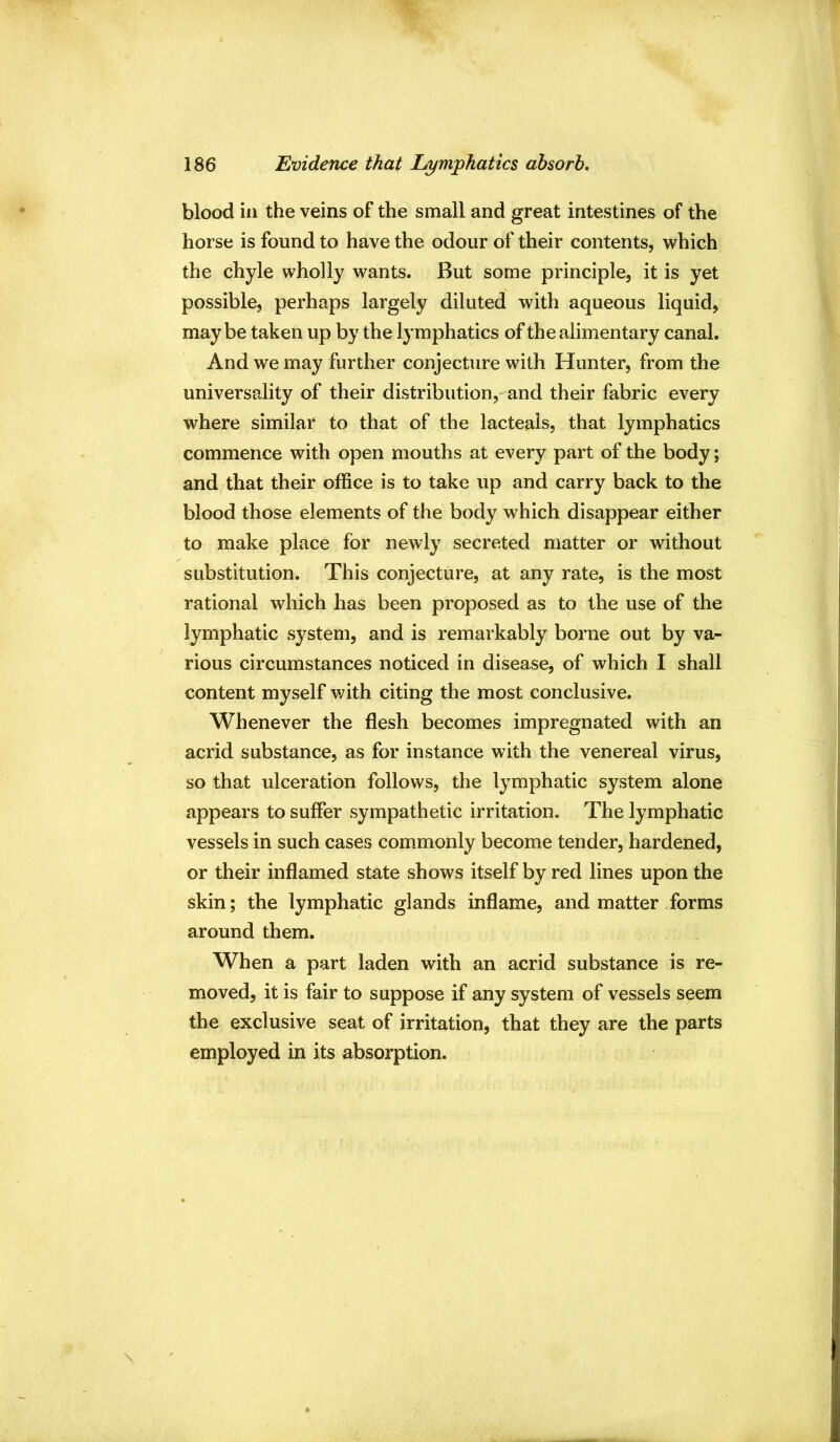 blood ill the veins of the small and great intestines of the horse is found to have the odour of their contents, which the chyle wholly wants. But some principle, it is yet possible, perhaps largely diluted with aqueous liquid, maybe taken up by the lymphatics of the alimentary canal. And we may further conjecture with Hunter, from the universality of their distribution, and their fabric every where similar to that of the lacteals, that lymphatics commence with open mouths at every part of the body; and that their office is to take up and carry back to the blood those elements of the body which disappear either to make place for newly secreted matter or without substitution. This conjecture, at any rate, is the most rational which has been proposed as to the use of the lymphatic system, and is remarkably borne out by va- rious circumstances noticed in disease, of which I shall content myself with citing the most conclusive. Whenever the flesh becomes impregnated with an acrid substance, as for instance with the venereal virus, so that ulceration follows, the lymphatic system alone appears to suffer sympathetic irritation. The lymphatic vessels in such cases commonly become tender, hardened, or their inflamed state shows itself by red lines upon the skin; the lymphatic glands inflame, and matter forms around them. When a part laden with an acrid substance is re- moved, it is fair to suppose if any system of vessels seem the exclusive seat of irritation, that they are the parts employed in its absorption.