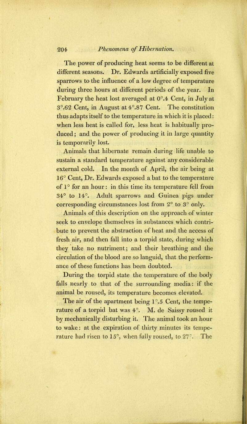 The power of producing heat seems to be different at different seasons. Dr. Edwards artificially exposed five sparrows to the influence of a low degree of temperature during three hours at different periods of the year. In February the heat lost averaged at 0°.4 Cent, in July at 3°.62 Cent, in August at4°.87 Cent. The constitution thus adapts itself to the temperature in which it is placed: when less heat is called for, less heat is habitually pro- duced ; and the power of producing it in large quantity is temporarily lost. Animals that hibernate remain during life unable to sustain a standard temperature against any considerable external cold. In the month of April, the air being at 16° Cent, Dr. Edwards exposed a bat to the temperature of 1 ° for an hour: in this time its temperature fell from 34° to 14°. Adult sparrows and Guinea pigs under corresponding circumstances lost from 2° to 3° only. Animals of this description on the approach of winter seek to envelope themselves in substances which contri- bute to prevent the abstraction of heat and the access of fresh air, and then fall into a torpid state, during which they take no nutriment; and their breathing and the circulation of the blood are so languid, that the perform- ance of these functions has been doubted. During the torpid state the temperature of the body falls nearly to that of the surrounding media: if the animal be roused, its temperature becomes elevated. The air of the apartment being 1°.5 Cent, the tempe- rature of a torpid bat was 4°. M. de Saissy roused it by mechanically disturbing it. The animal took an hour to wake: at the expiration of thirty minutes its tempe- rature had risen to 15°, when fully roused, to 27°. The
