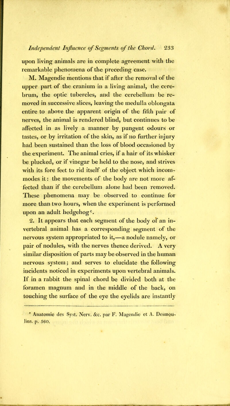 upon living animals are in complete agreement with the remarkable phenomena of the preceding case. M. Magendie mentions that if after the removal of the upper part of the cranium in a living animal, the cere- brum, the optic tubercles, and the cerebellum be re- moved in successive slices, leaving the medulla oblongata entire to above the apparent origin of the filth pair of nerves, the animal is rendered blind, but continues to be affected in as lively a manner by pungent odours or tastes, or by irritation of the skin, as if no further injury had been sustained than the loss of blood occasioned by the experiment. The animal cries, if a hair of its whisker be plucked, or if vinegar be held to the nose, and strives with its fore feet to rid itself of the object which incom- modes it: the movements of the body are not more af- fected than if the cerebellum alone had been removed. These phenomena may be observed to continue for more than two hours, when the experiment is performed upon an adult hedgehog‘s. 2. It appears that each segment of the body of an in- vertebral animal has a corresponding segment of the nervous system appropriated to it,—a nodule namely, or pair of nodules, with the nerves thence derived. A very similar disposition of parts may be observed in the human nervous system; and serves to elucidate the following incidents noticed in experiments upon vertebral animals. If in a rabbit the spinal chord be divided both at the foramen magnum and in the middle of the back, on touching the surface of the eye the eyelids are instantly ^ Anatomic des Syst. Nerv. &c. par F. Magendie et A. DesmoU lins. p. 560.