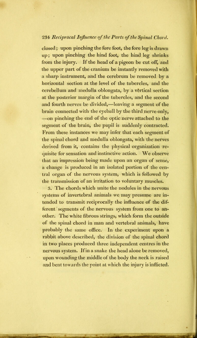closed; upon pinching the fore foot, the fore leg is drawn up; upon pinching the hind foot, the hind leg shrinks from the injury. If the head of a pigeon be cut off, and the upper part of the cranium be instantly removed with a sharp instrument, and the cerebrum be removed by a horizontal section at the level of the tubercles, and the cerebellum and medulla oblongata, by a vertical section at the posterior margin of the tubercles, and the second and fourth nerves be divided,—leaving a segment of the brain connected with the eyeball by the third nerve only, —on pinching the end of the optic nerve attached to the segment of the brain, the pupil is suddenly contracted. From these instances we may infer that each segment of the spinal chord and medulla oblongata, with the nerves derived from it, contains the physical organization re- quisite for sensation and instinctive action. We observe that an impression being made upon an organ of sense,' a change is produced in an isolated portion of the cen- tral organ of the nervous system, which is followed by the transmission of an irritation to voluntary muscles. 3. The chords which unite the nodules in the nervous systems of invertebral animals we may presume are in- tended to transmit reciprocally the influence of the dif- ferent segments of the nervous system from one to an- other. The white fibrous strings, which form the outside of the spinal chord in man and vertebial animals, have probably the same office. In the experiment upon a rabbit above described, the division of the spinal chord in two places produced three independent centres in the nervous system. If in a snake the head alone be removed, upon wounding the middle of the body the neck is raised and bent towards the point at which the injury is inflicted.