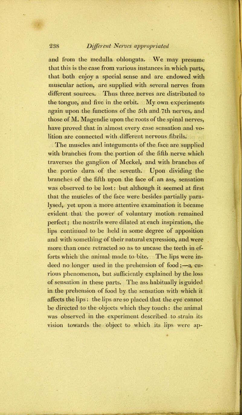 and from the medulla oblongata. We may presume that this is the case from various instances in which parts, that both enjoy a special sense and are endowed with muscular action, are supplied with several nerves from different sources. Thus three nerves are distributed to the tongue, and five in the orbit. My own experiments again upon the functions of the 5th and 7th nerves, and those of M, Magendie upon the roots of the spinal nerves, have proved that in almost every case sensation and vo- lition are connected with different nervous fibrils. The muscles and integuments of the face are supplied with branches from the portion of the fifth nerve which traverses the ganglion of Meckel, and with branches of the portio dura of the seventh. Upon dividing the branches of the fifth upon the face of an ass, sensation was observed to be lost: but although it seemed at first that the muscles of the face were besides partially para- lysed, yet upon a more attentive examination it became evident that the power of voluntary motion remained perfect; the nostrils were dilated at each inspiration,, the lips continued to be held in some degree of apposition and with something of their natural expression, and were more than once retracted so as to uncase the teeth in ef- forts which the animal made to bite. The lips were in- deed no longer used in the prehension of food;—o, cu- rious phenomenon, but sufficiently explained by the loss of sensation in these parts. The ass habitually is guided in the prehension of food by the sensation with which it affects the lips: the lips are so placed that the eye cannot be directed to the objects which they touch: the animal was observed in the experiment described to strain its vision towards the object to which its lips were ap-