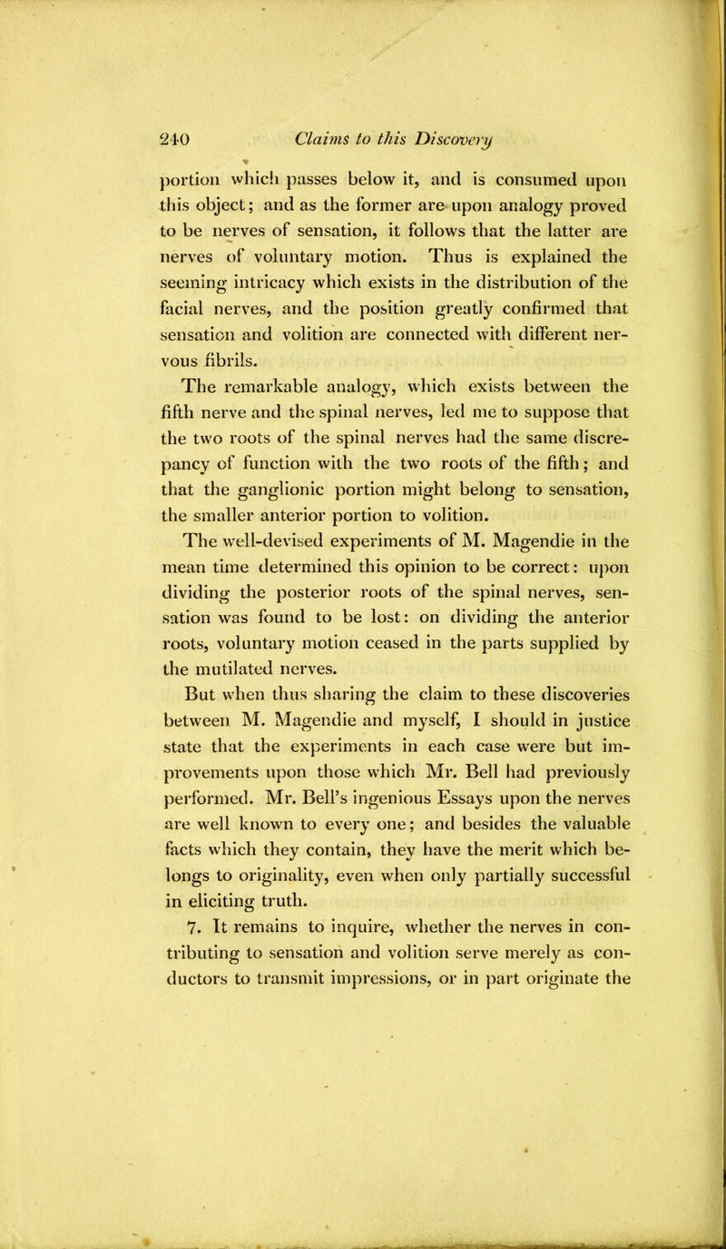 portion which passes below it, and is consumed upon this object; and as the former are upon analogy proved to be nerves of sensation, it follows that the latter are nerves of voluntary motion. Thus is explained the seeming intricacy which exists in the distribution of the facial nerves, and the position greatly confirmed that sensation and volition are connected with different ner- vous fibrils. N The remarkable analogy, which exists between the fifth nerve and the spinal nerves, led me to suppose that the two roots of the spinal nerves had the same discre- pancy of function with the two roots of the fifth; and that the ganglionic portion might belong to sensation, the smaller anterior portion to volition. The well-devised experiments of M. Magendie in the mean time determined this opinion to be correct: upon dividing the posterior roots of the spinal nerves, sen- sation was found to be lost: on dividing the anterior roots, voluntary motion ceased in the parts supplied by the mutilated nerves. But when thus sharing the claim to these discoveries between M. Magendie and myself, I should in justice state that the experiments in each case were but im- provements upon those which Mr. Bell had previously performed. Mr. Belf s ingenious Essays upon the nerves are well known to every one; and besides the valuable facts which they contain, they have the merit which be- longs to originality, even when only partially successful in eliciting truth. 7. It remains to inquire, whether the nerves in con- tributing to sensation and volition serve merely as con- ductors to transmit impressions, or in part originate the