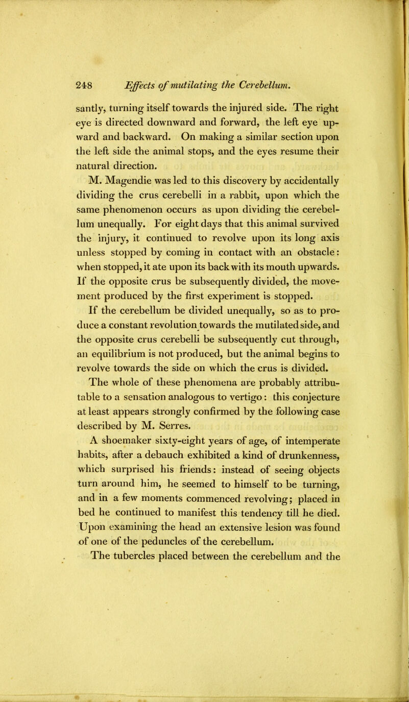 santly, turning itself towards the injured side. The right eye is directed downward and forward, the left eye up- ward and backward. On making a similar section upon the left side the animal stops, and the eyes resume their natural direction. M. Magendie was led to this discovery by accidentally dividing the crus cerebelli in a rabbit, upon which the same phenomenon occurs as upon dividing the cerebel- lum unequally. For eight days that this animal survived the injury, it continued to revolve upon its long axis unless stopped by coming in contact with an obstacle: when stopped, it ate upon its back with its mouth upwards. If the opposite crus be subsequently divided, the move- ment produced by the first experiment is stopped. If the cerebellum be divided unequally, so as to pro- duce a constant revolution towards the mutilated side, and the opposite crus cerebelli be subsequently cut through, an equilibrium is not produced, but the animal begins to revolve towards the side on which the crus is divided. The whole of these phenomena are probably attribu- table to a sensation analogous to vertigo: this conjecture at least appears strongly confirmed by the following case described by M. Serres. A shoemaker sixty-eight years of age, of intemperate habits, after a debauch exhibited a kind of drunkenness, which surprised his friends: instead of seeing objects turn around him, he seemed to himself to be turning, and in a few moments commenced revolving; placed in bed he continued to manifest this tendency till he died. Upon examining the head an extensive lesion was found of one of the peduncles of the cerebellum. The tubercles placed between the cerebellum and the
