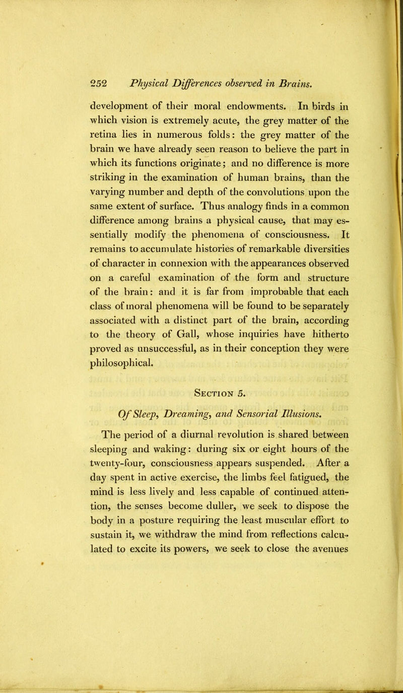 development of their moral endowments. In birds in which vision is extremely acute, the grey matter of the retina lies in numerous folds: the grey matter of the brain we have already seen reason to believe the part in which its functions originate; and no difference is more striking in the examination of human brains, than the varying number and depth of the convolutions upon the same extent of surface. Thus analogy finds in a common difference among brains a physical cause, that may es- sentially modify the phenomena of consciousness. It remains to accumulate histories of remarkable diversities of character in connexion with the appearances observed on a careful examination of ,the form and structure of the brain: and it is far from improbable that each class of moral phenomena will be found to be separately associated with a distinct part of the brain, according to the theory of Gall, whose inquiries have hitherto proved as unsuccessful, as in their conception they were philosophical. Section 5. Of Sleep^ Dreaming^ and Sensorial Illusions. The period of a diurnal revolution is shared between sleeping and waking: during six or eight hours of the twenty-four, consciousness appears suspended. After a day spent in active exercise, the limbs feel fatigued, the mind is less lively and less capable of continued atten- tion, the senses become duller, we seek to dispose the body in a posture requiring the least muscular effort to sustain it, we withdraw the mind from reflections calcu- lated to excite its powers, we seek to close the avenues