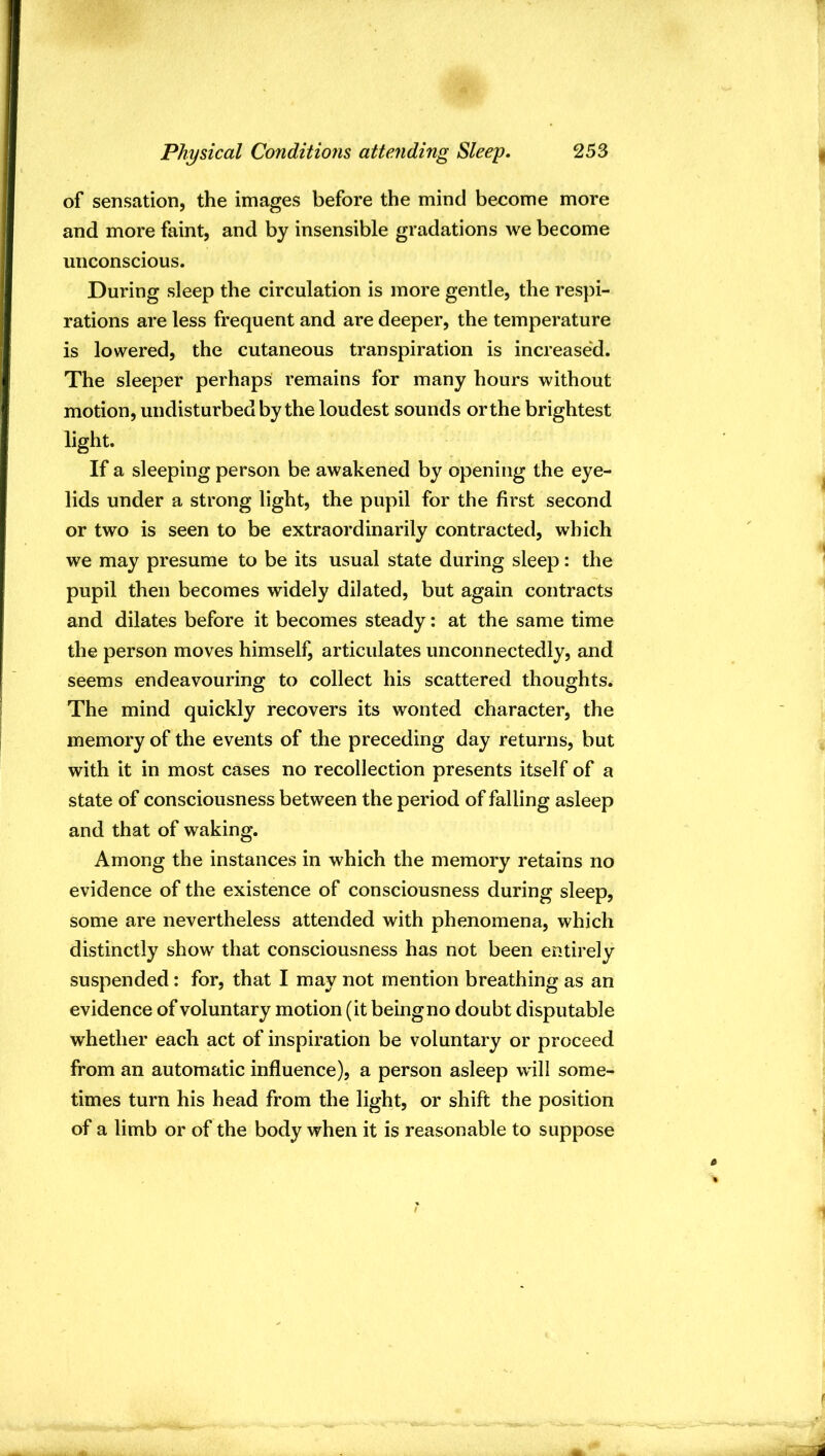 of sensation, the images before the mind become more and more faint, and by insensible gradations we become unconscious. During sleep the circulation is more gentle, the respi- rations are less frequent and are deeper, the temperature is lowered, the cutaneous transpiration is increased. The sleeper perhaps remains for many hours without motion, undisturbed by the loudest sounds orthe brightest light. If a sleeping person be awakened by opening the eye- lids under a strong light, the pupil for the first second or two is seen to be extraordinarily contracted, which we may presume to be its usual state during sleep: the pupil then becomes widely dilated, but again contracts and dilates before it becomes steady; at the same time the person moves himself, articulates unconnectedly, and seems endeavouring to collect his scattered thoughts. The mind quickly recovers its wonted character, the memory of the events of the preceding day returns, but with it in most cases no recollection presents itself of a state of consciousness between the period of falling asleep and that of waking. Among the instances in which the memory retains no evidence of the existence of consciousness during sleep, some are nevertheless attended with phenomena, which distinctly show that consciousness has not been entirely suspended: for, that I may not mention breathing as an evidence of voluntary motion (it being no doubt disputable whether each act of inspiration be voluntary or proceed from an automatic influence), a person asleep will some- times turn his head from the light, or shift the position of a limb or of the body when it is reasonable to suppose