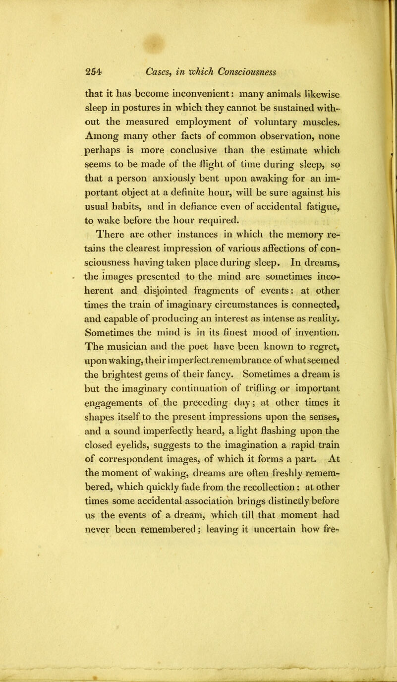 254? Cases, in nsohich Consciousness that it has become inconvenient: many animals likewise sleep in postures in which they cannot be sustained with- out the measured employment of voluntary muscles. Among many other facts of common observation, none perhaps is more conclusive than the estimate -which seems to be made of the flight of time during sleep, so that a person anxiously bent upon awaking for an im- portant object at a definite hour, will be sure against his usual habits, and in defiance even of accidental fatigue, to wake before the hour required. There are other instances in which the memory re- tains the clearest impression of various affections of con- sciousness having taken place during sleep. In dreams, the images presented to the mind are sometimes inco- herent and disjointed fragments of events: at other times the train of imaginary circumstances is connected, and capable of producing an interest as intense as reality. Sometimes the mind is in its finest mood of invention. The musician and the poet have been known to regret, upon waking, their imperfect remembrance of what seemed the brightest gems of their fancy. Sometimes a dream is but the imaginary continuation of trifling or important engagements of the preceding day; at other times it shapes itself to the present impressions upon the senses, and a sound imperfectly heard, a light flashing upon the closed eyelids, suggests to the imagination a rapid train of correspondent images, of which it forms a part. At the moment of waking, dreams are often freshly remem- bered, which quickly fade from the recollection: at other times some accidental association brings distinctly before us the events of a dream, which till that moment had never been remembered; leaving it uncertain how fre-