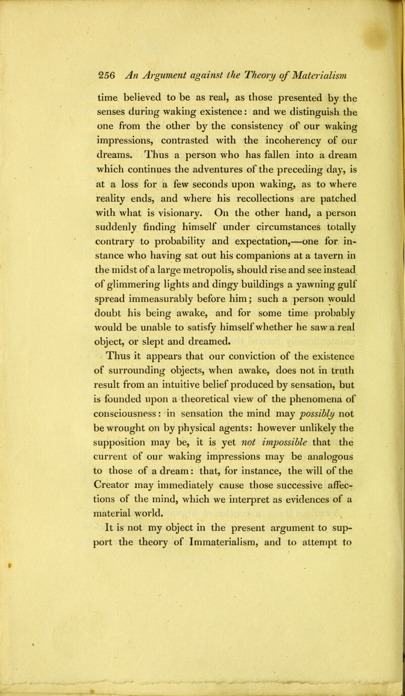time believed to be as real, as those presented by the senses during waking existence: and we distinguish the one from the other by the consistency of our waking impressions, contrasted with the incoherency of our dreams. Thus a person who has fallen into a dream which continues the adventures of the preceding day, is at a loss for a few seconds upon waking, as to where reality ends, and where his recollections are patched with what is visionary. On the other hand, a person suddenly finding himself under circumstances totally contrary to probability and expectation,—one for in- stance who having sat out his companions at a tavern in the midst of a large metropolis, should rise and see instead of glimmering lights and dingy buildings a yawning gulf spread immeasurably before him; such a person would doubt his being awake, and for some time probably would be unable to satisfy himself whether he saw a real object, or slept and dreamed. Thus it appears that our conviction of the existence of surrounding objects, when awake, does not in truth result from an intuitive belief produced by sensation, but is founded upon a theoretical view of the phenomena of consciousness: in sensation the mind may -possibly not be wrought on by physical agents: however unlikely the supposition may be, it is yet not impossible that the current of our waking impressions may be analogous to those of a dream: that, for instance, the will of the Creator may immediately cause those successive affec- tions of the mind, wdiich we interpret as evidences of a material world. It is not my object in the present argument to sup- port the theory of Immaterialism, and to attempt to