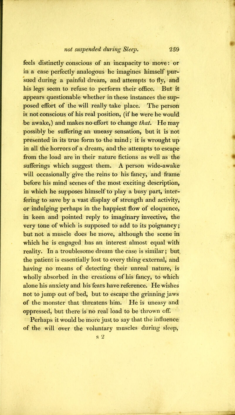 feels distinctly conscious of an incapacity to move: or in a case perfectly analogous he imagines himself pur- sued during a painful dream, and attempts to fly, and his legs seem to refuse to perform their office. But it appears questionable whether in these instances the sup- posed effort of the will really take place. The person is not conscious of his real position, (if he were he would be awake,) and makes no effort to change that. He may possibly be suffering an uneasy sensation, but it is not presented in its true form to the mind; it is wrought up in all the horrors of a dream, and the attempts to escape from the load are in their nature fictions as well as the sufferings which suggest them. A person wude-awake will occasionally'give the reins to his fancy, and frame before his mind scenes of the most exciting description, in which he supposes himself to play a busy part, inter- fering to save by a vast display of strength and activity, or indulging perhaps in the happiest flow of eloquence, in keen and pointed reply to imaginary invective, the very tone of which is supposed to add to its poignancy; but not a muscle does he move, although the scene in which he is engaged has an interest almost equal with reality. In a troublesome dream the case is similar; but the patient is essentially lost to every thing external, and having no means of detecting their unreal nature, is wholly absorbed in the creations of his fancy, to which alone his anxiety and his fears have reference. He wishes not to jump out of bed, but to escape the grinningjaws of the monster that threatens him. He is uneasy and oppressed, but there is no real load to be thrown off. Perhaps it would be more just to say that the influence of the will over the voluntary muscles during sleep, s 2