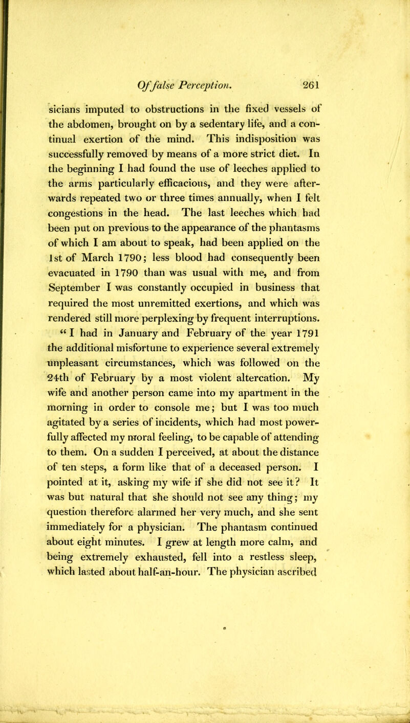 sicians imputed to obstructions in the fixed vessels of the abdomen, brought on by a sedentary life, and a con- tinual exertion of the mind. This indisposition \vas successfully removed by means of a more strict diet. In the beginning I had found the use of leeches applied to the arms particularly efficacious, and they w^ere after- wards repeated two or three times annually, when I felt congestions in the head. The last leeches which had been put on previous to the appearance of the phantasms of which I am about to speak, had been applied on the 1 st of March 1790; less blood had consequently been evacuated in 1790 than was usual with me, and from September I was constantly occupied in business that required the most unremitted exertions, and which was rendered still more perplexing by frequent interruptions. ‘‘I had in January and February of the year 1791 the additional misfortune to experience several extremely unpleasant circumstances, which was followed on the 24<th of February by a most violent altercation. My wife and another person came into my apartment in the morning in order to console me; but I was too much agitated by a series of incidents, which had most power- fully affected my moral feeling, to be capable of attending to them. On a sudden I perceived, at about the distance of ten steps, a form like that of a deceased person. I pointed at it, asking my wife if she did not see it? It was but natural that she should not see any thing; my question therefore alarmed her very much, and she sent immediately for a physician. The phantasm continued about eight minutes. I grew at length more calm, and being extremely exhausted, fell into a restless sleep, which lasted about half-an-hour. The physician ascribed