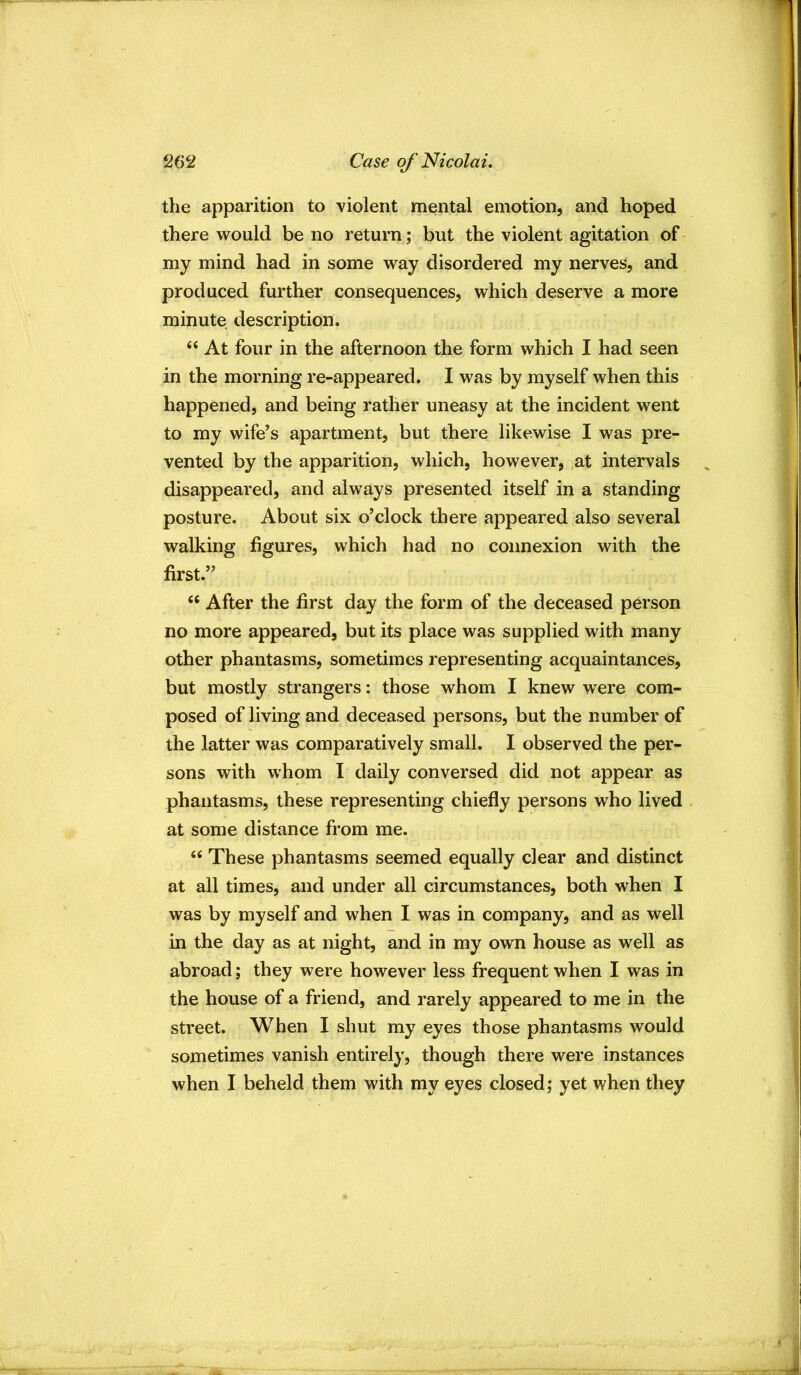 the apparition to violent mental emotion, and hoped there would be no return; but the violent agitation of my mind had in some way disordered my nerves, and produced further consequences, which deserve a more minute description. “ At four in the afternoon the form which I had seen in the morning re-appeared. I was by myself when this happened, and being rather uneasy at the incident went to my wife’s apartment, but there likewise I was pre- vented by the apparition, which, however, at intervals disappeared, and always presented itself in a standing posture. About six o’clock there appeared also several walking figures, which had no connexion with the first.” “ After the first day the form of the deceased person no more appeared, but its place was supplied with many other phantasms, sometimes representing acquaintances, but mostly strangers: those whom I knew were com- posed of living and deceased persons, but the number of the latter was comparatively small. I observed the per- sons with whom I daily conversed did not appear as phantasms, these representing chiefly persons who lived . at some distance from me. “ These phantasms seemed equally clear and distinct at all times, and under all circumstances, both when I was by myself and when I was in company, and as well in the day as at night, and in my own house as well as abroad; they were however less frequent when I was in the house of a friend, and rarely appeared to me in the street. When I shut my eyes those phantasms would sometimes vanish entirely, though there were instances when I beheld them with my eyes closed; yet when they