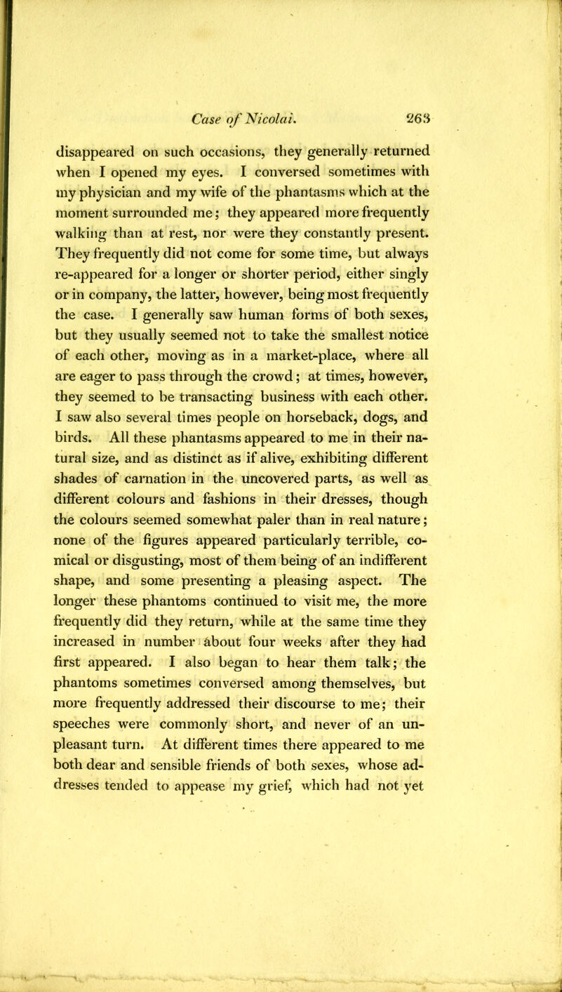 disappeared on such occasions, they generally returned when I opened my eyes. I conversed sometimes with my physician and my wife of the phantasms which at the moment surrounded me; they appeared more frequently walking than at rest, nor were they constantly present. They frequently did not come for some time, but always re-appeared for a longer or shorter period, either singly or in company, the latter, however, being most frequently the case. I generally saw human forms of both sexes, but they usually seemed not to take the smallest notice of each other, moving as in a market-place, where all are eager to pass through the crowd; at times, however, they seemed to be transacting business with each other. I saw also several times people on horseback, dogs, and birds. All these phantasms appeared to me in their na- tural size, and as distinct as if alive, exhibiting different shades of carnation in the uncovered parts, as well as different colours and fashions in their dresses, though the colours seemed somewhat paler than in real nature; none of the figures appeared particularly terrible, co- mical or disgusting, most of them being of an indifferent shape, and some presenting a pleasing aspect. The longer these phantoms continued to visit me, the more frequently did they return, while at the same time they increased in number about four weeks after they had first appeared. I also began to hear them talk; the phantoms sometimes conversed among themselves, but more frequently addressed their discourse to me; their speeches were commonly short, and never of an un- pleasant turn. At different times there appeared to me both dear and sensible friends of both sexes, whose ad- dresses tended to appease my grief, which had not yet