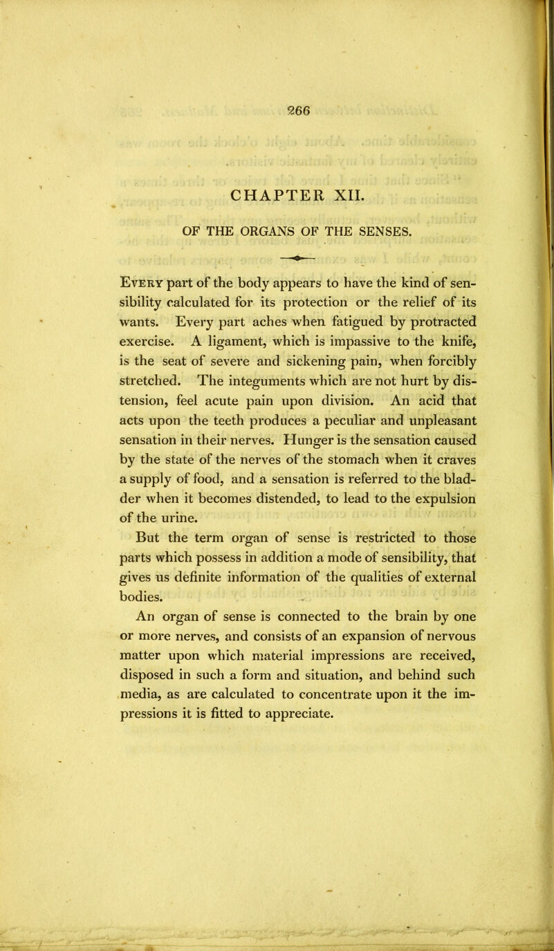 CHAPTER XII. OF THE ORGANS OF THE SENSES. Every part of the body appears to have the kind of sen- sibility calculated for its protection or the relief of its wants. Every part aches when fatigued by protracted exercise. A ligament, which is impassive to the knife, is the seat of severe and sickening pain, when forcibly stretched. The integuments which are not hurt by dis- tension, feel acute pain upon division. An acid that acts upon the teeth produces a peculiar and unpleasant sensation in their nerves. Hunger is the sensation caused by the state of the nerves of the stomach when it craves a supply of food, and a sensation is referred to the blad- der when it becomes distended, to lead to the expulsion of the urine. But the term organ of sense is restricted to those parts which possess in addition a mode of sensibility, that gives us definite information of the qualities of external bodies. An organ of sense is connected to the brain by one or more nerves, and consists of an expansion of nervous matter upon which material impressions are received, disposed in such a form and situation, and behind such media, as are calculated to concentrate upon it the im- pressions it is fitted to appreciate.