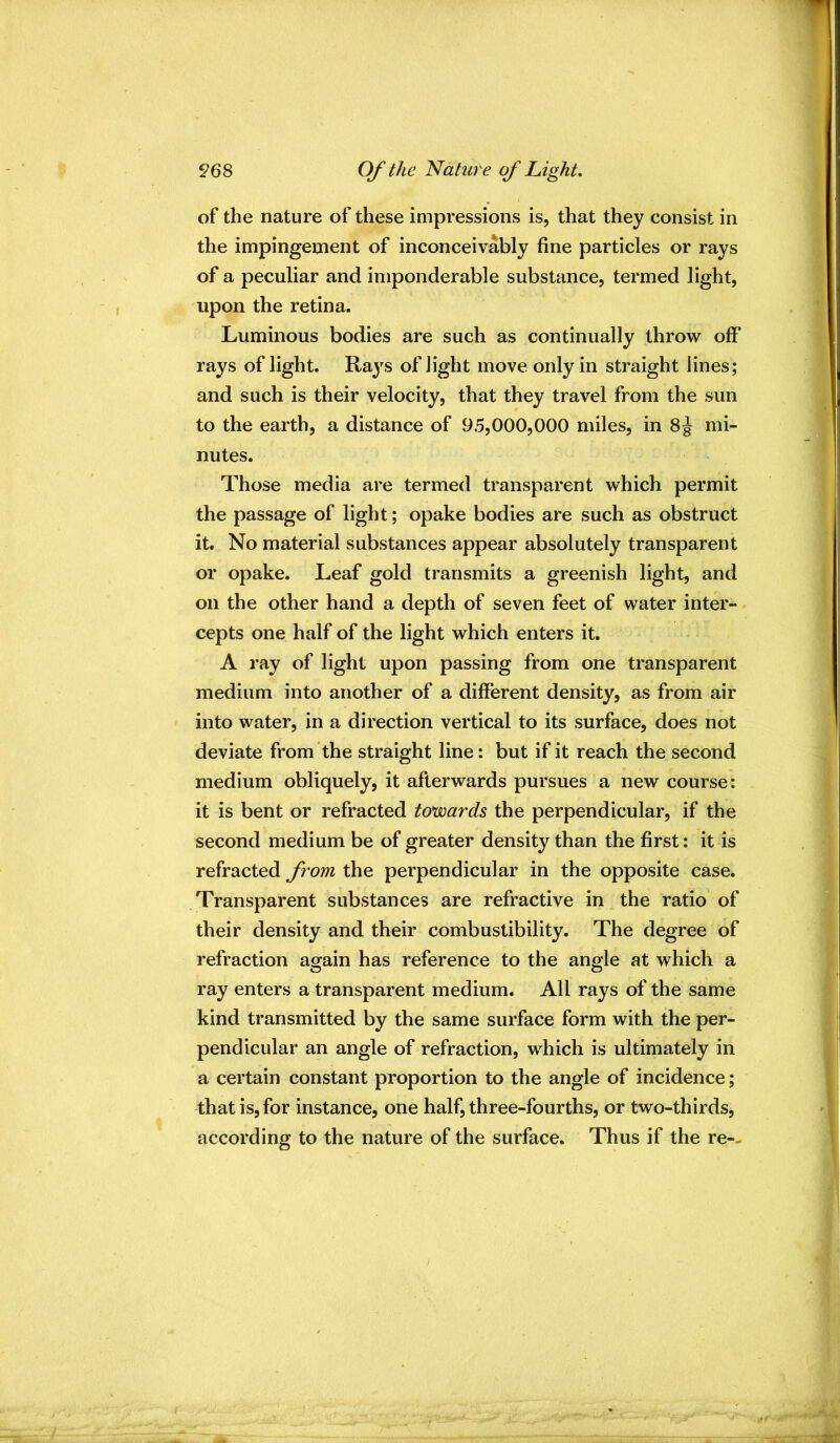 of the nature of these impressions is, that they consist in the impingement of inconceivably fine particles or rays of a peculiar and imponderable substance, termed light, upon the retina. Luminous bodies are such as continually throw off rays of light. Ra^^s of light move only in straight lines; and such is their velocity, that they travel from the sun to the earth, a distance of 95,000,000 miles, in mi- nutes. Those media are termed transparent which permit the passage of light; opake bodies are such as obstruct it. No material substances appear absolutely transparent or opake. Leaf gold transmits a greenish light, and on the other hand a depth of seven feet of water inter- cepts one half of the light which enters it. A ray of light upon passing from one transparent medium into another of a different density, as from air into water, in a direction vertical to its surface, does not deviate from the straight line: but if it reach the second medium obliquely, it afterwards pursues a new course: it is bent or refracted towards the perpendicular, if the second medium be of greater density than the first: it is refracted from the perpendicular in the opposite case. Transparent substances are refractive in the ratio of their density and their combustibility. The degree of refraction again has reference to the angle at which a ray enters a transparent medium. All rays of the same kind transmitted by the same surface form with the per- pendicular an angle of refraction, which is ultimately in a certain constant proportion to the angle of incidence; that is, for instance, one half, three-fourths, or two-thirds, according to the nature of the surface. Thus if the re-^