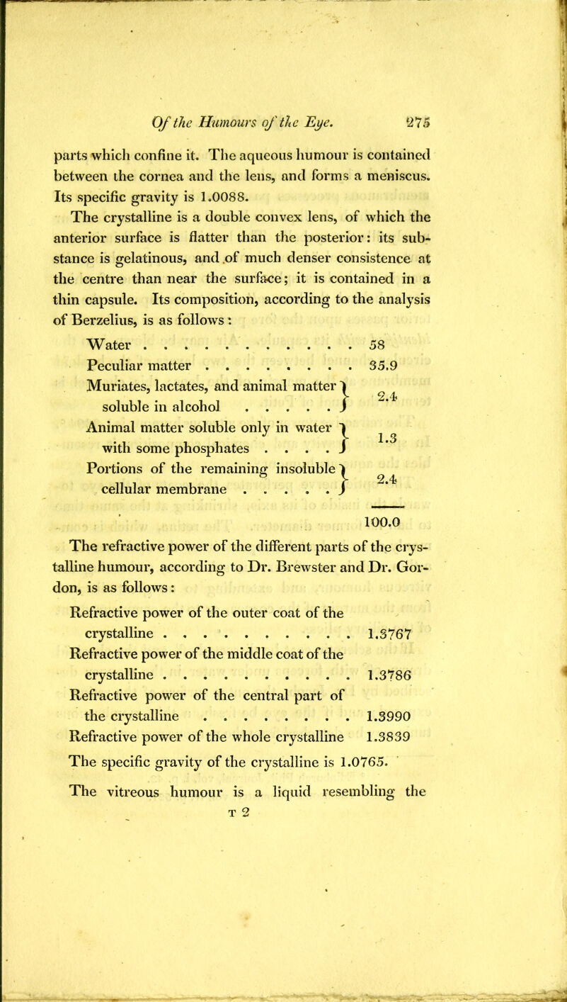 parts whicli confine it. The aqueous humour is contained between ihe cornea and the lens, and forms a meniscus. Its specific gravity is 1.0088. The crystalline is a double convex lens, of which the anterior surface is flatter than the posterior: its sub- stance is gelatinous, and .of much denser consistence at the centre than near the surface; it is contained in a thin capsule. Its composition, according to the analysis of Berzelius, is as follows: Water 58 Peculiar matter 35.9 Muriates, lactates, and animal matter 1 . V 2.4- soluble in alcohol J Animal matter soluble only in water 1 ^ ^ with some phosphates . . . . J Portions of the remaining insoluble 1 ^ ^ cellular membrane / 100.0 The refractive power of the different parts of the crys- talline humour, according to Dr. Brewster and Dr. Gor- don, is as follows: Refractive power of the outer coat of the crystalline 1.3767 Refractive power of the middle coat of the crystalline 1.3786 Refractive power of the central part of the crystalline 1.3990 Refractive power of the whole crystalline 1.3839 The specific gravity of the crystalline is 1.0765. The vitreous humour is a liquid resembling the