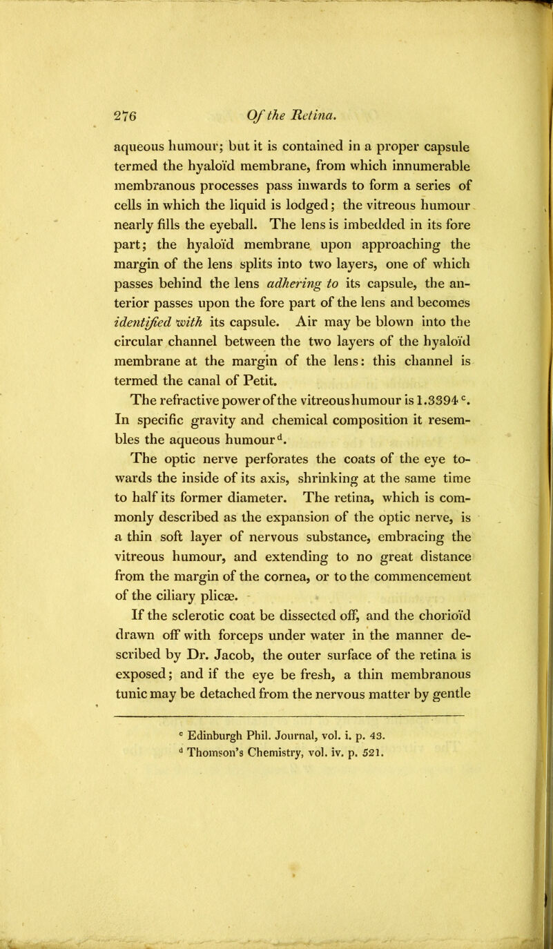 aqueous humour; but it is contained in a proper capsule termed the hyaloid membrane, from which innumerable membranous processes pass inwards to form a series of cells in which the liquid is lodged; the vitreous humour nearly fills the eyeball. The lens is imbedded in its fore part; the hyaloid membrane upon approaching the margin of the lens splits into two layers, one of which passes behind the lens adhering to its capsule, the an- terior passes upon the fore part of the lens and becomes identyted ^ith its capsule. Air may be blown into the circular channel between the two layers of the hyaloid membrane at the margin of the lens: this channel is termed the canal of Petit, The refractive power of the vitreoushumour is 1.3394 In specific gravity and chemical composition it resem- bles the aqueous humour‘d. The optic nerve perforates the coats of the eye to- wards the inside of its axis, shrinking at the same time to half its former diameter. The retina, which is com- monly described as the expansion of the optic nerve, is a thin soft layer of nervous substance, embracing the vitreous humour, and extending to no great distance from the margin of the cornea, or to the commencement of the ciliary plicae. - If the sclerotic coat be dissected off, and the chorioid drawn off with forceps under water in the manner de- scribed by Dr. Jacob, the outer surface of the retina is exposed; and if the eye be fresh, a thin membranous tunic may be detached from the nervous matter by gentle ® Edinburgh Phil. Journal, vol. i. p. 43. ^ Thomson’s Chemistry, vol. iv. p. 521.