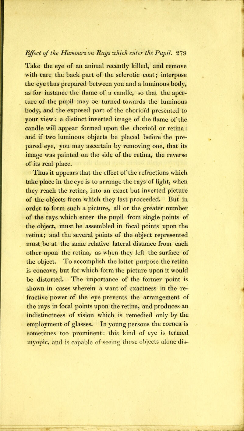Take the eye of an animal recently killed, and remove with care the back part of the sclerotic coat; interpose the eye thus prepared between you and a luminous bodj^, as for instance the flame of a candle, so that the aper- ture of the pupil may be turned towards the luminous body, and the exposed part of the chorioid presented to your view: a distinct inverted image of the flame of the candle will appear formed upon the chorioid or retina: and if two luminous objects be placed before the pre- pared eye, you may ascertain by removing one, that its image was painted on the side of the retina, the reverse of its real place. Thus it appears that the effect of the refractions which take place in the eye is to arrange the rays of light, when they reach the retina, into an exact but inverted picture of the objects from which they last proceeded. But in order to form such a picture, all or the greater number of the rays which enter the pupil from single points of the object, must be assembled in focal points upon the retina; and the several points of the object represented must be at the same relative lateral distance from each other upon the retina, as when they left the surface of the object. To accomplish the latter purpose the retina is concave, but for which form the picture upon it would be distorted. The importance of the former point is showm in cases wherein a want of exactness in the re- fractive power of the eye prevents the arrangement of the rays in focal points upon the retina, and produces an indistinctness of vision which is remedied only by the employment of glasses. In young persons the cornea is sometimes too prominent: this kind of eye is termed myopic, and is capable of seeing those objects alone dis-