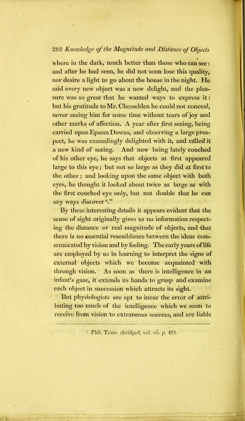 % where in the dark, much better than those who can see: and after he had seen, he did not soon lose this quality, nor desire a light to go about the house in the night. He said every new object was a new delight, and the plea- sure was so great that he wanted ways to express it: but his gratitude to Mr. Chesselden he could not conceal, never seeing him for some time without tears of joy and other marks of affection. A year after first seeing, being- carried upon Epsom Downs, and observing a large pros- pect, he was exceedingly delighted with it, and called it a new kind of seeing. And now being lately couched of his other eye, he says that objects at first appeared large to this eye; but not so large as they did at first to the other; and looking upon the same object with both eyes, he thought it looked about twice as large as with the first couched eye only, but not double that he can any ways discover By these interesting details it appears evident that the sense of sight originally gives us no information respect- ing the distance or real magnitude of objects, and that there is no essential resemblance between the ideas com- m unicated by vision and by feeling. The early years of life are employed by us in learning to interpret the signs of external objects which we become acquainted with through vision. As soon as there is intelligence in an infant’s gaze, it extends its hands to grasp and examine each object in succession which attracts its sight. But physiologists are apt to incur the error of attri- buting too much of the intelligence which we seem to receive from vision to extraneous sources, and are liable Phi!. Tran?, abridged, vo!. vii. p, 491.