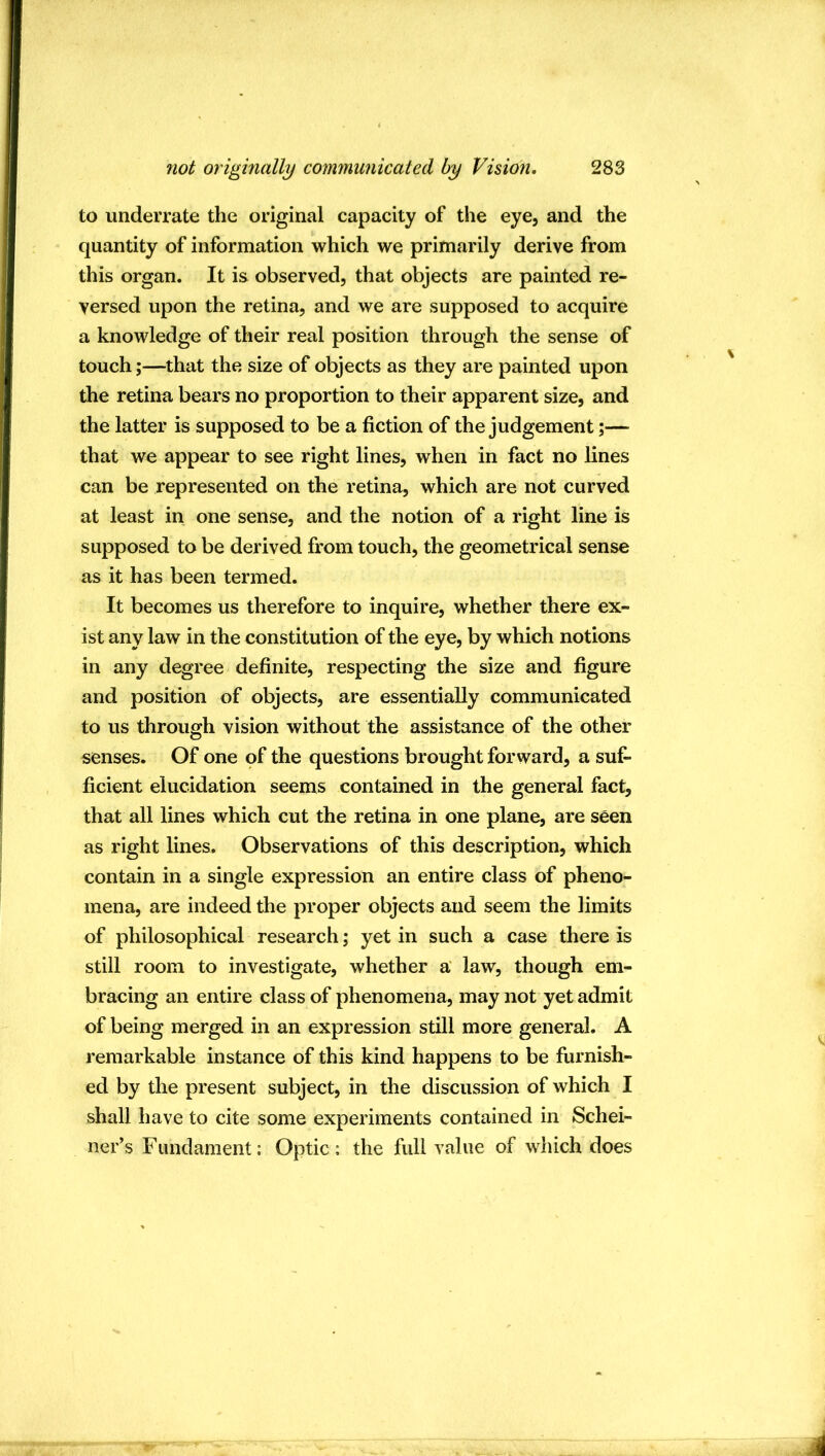 to underrate the original capacity of the eye, and the quantity of information which we primarily derive from this organ. It is observed, that objects are painted re- versed upon the retina, and we are supposed to acquire a knowledge of their real position through the sense of touch;—that the size of objects as they are painted upon the retina bears no proportion to their apparent size, and the latter is supposed to be a fiction of the judgement;— that we appear to see right lines, when in fact no lines can be represented on the retina, which are not curved at least in one sense, and the notion of a right line is supposed to be derived from touch, the geometrical sense as it has been termed. It becomes us therefore to inquire, whether there ex- ist any law in the constitution of the eye, by which notions in any degree definite, respecting the size and figure and position of objects, are essentially communicated to us through vision without the assistance of the other senses. Of one of the questions brought forward, a suf- ficient elucidation seems contained in the general fact, that all lines which cut the retina in one plane, are seen as right lines. Observations of this description, which contain in a single expression an entire class of pheno- mena, are indeed the proper objects and seem the limits of philosophical research; yet in such a case there is still room to investigate, whether a law, though em- bracing an entire class of phenomena, may not yet admit of being merged in an expression still more general. A remarkable instance of this kind happens to be furnish- ed by the present subject, in the discussion of which I shall have to cite some experiments contained in Schei- ner’s Fundament: Optic: the full value of which does