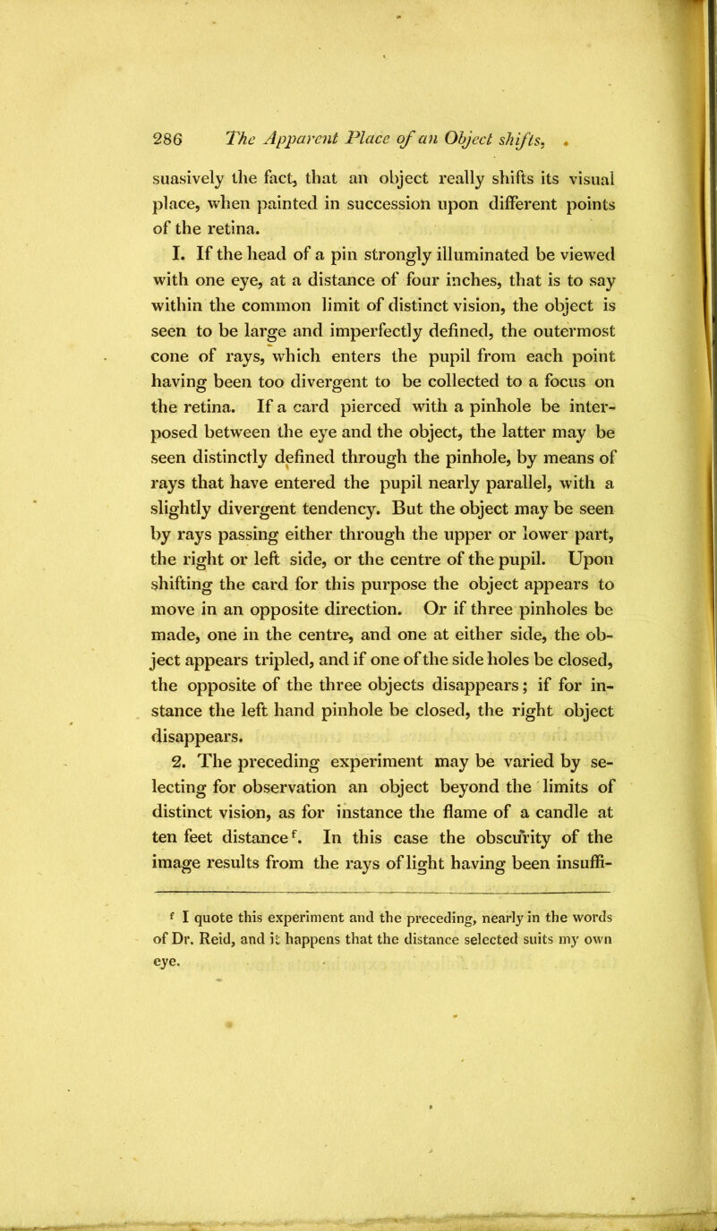 suasively the fact, that an object really shifts its visual place, Vvhen painted in succession upon different points of the retina. 1. If the head of a pin strongly illuminated be viewed with one eye, at a distance of four inches, that is to say within the common limit of distinct vision, the object is seen to be large and imperfectly defined, the outermost cone of rays, which enters the pupil from each point having been too divergent to be collected to a focus on the retina. If a card pierced with a pinhole be inter- posed between the eye and the object, the latter may be seen distinctly defined through the pinhole, by means of rays that have entered the pupil nearly parallel, with a slightly divergent tendency. But the object may be seen by rays passing either through the upper or lower part, the right or left side, or the centre of the pupil. Upon shifting the card for this purpose the object appears to move in an opposite direction. Or if three pinholes be made, one in the centre, and one at either side, the ob- ject appears tripled, and if one of the side holes be closed, the opposite of the three objects disappears; if for in- stance the left hand pinhole be closed, the right object disappears. 2. The preceding experiment may be varied by se- lecting for observation an object beyond the limits of distinct vision, as for instance the flame of a candle at ten feet distance^. In this case the obscurity of the image results from the rays of light having been insuffi- f I quote this experiment and the preceding, nearly in the words of Dr. Reid, and it happens that the distance selected suits my own eye.