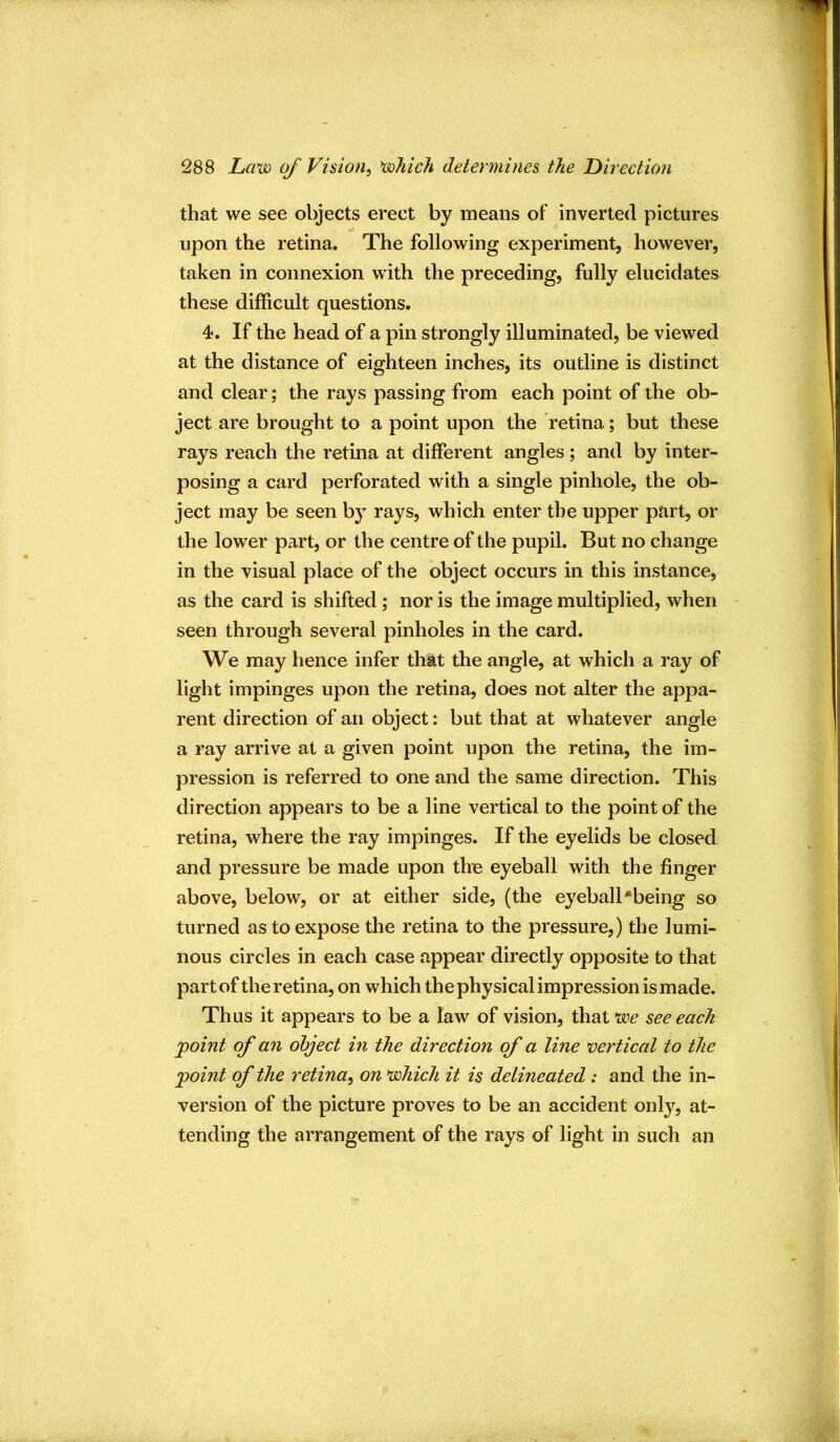 that we see objects erect by means of inverted pictures upon the retina. The following experiment, however, taken in connexion with the preceding, fully elucidates these difficult questions. 4. If the head of a pin strongly illuminated, be viewed at the distance of eighteen inches, its outline is distinct and clear; the rays passing from each point of the ob- ject are brought to a point upon the retina; but these rays reach the retina at different angles; and by inter- posing a card perforated with a single pinhole, the ob- ject may be seen by rays, which enter the upper part, or the lower part, or the centre of the pupil. But no change in the visual place of the object occurs in this instance, as the card is shifted; nor is the image multiplied, when seen through several pinholes in the card. We may hence infer that the angle, at which a ray of light impinges upon the retina, does not alter the appa- rent direction of an object: but that at whatever angle a ray arrive at a given point upon the retina, the im- pression is referred to one and the same direction. This direction appears to be a line vertical to the point of the retina, where the ray impinges. If the eyelids be closed and pressure be made upon the eyeball with the finger above, below, or at either side, (the eyeball'being so turned as to expose the retina to the pressure,) the lumi- nous circles in each case appear directly opposite to that part of the retina, on which the physical impression is made. Thus it appears to be a law of vision, that *we see each point of an object in the direction of a line vertical to the point of the retina^ on vohich it is delineated: and the in- version of the picture proves to be an accident only, at- tending the arrangement of the rays of light in such an