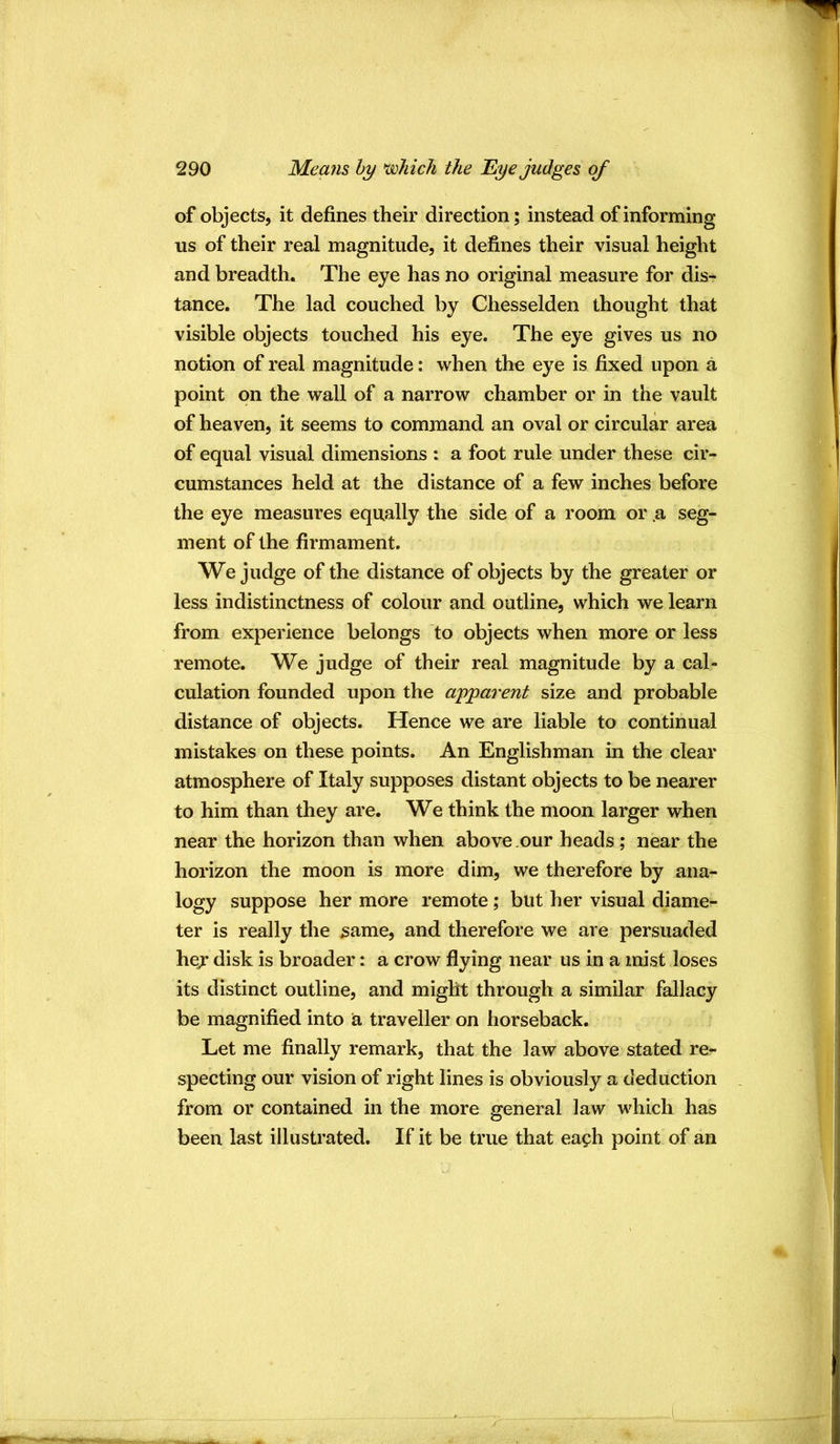 of objects, it defines their direction; instead of informing us of their real magnitude, it defines their visual height and breadth. The eye has no original measure for dis- tance. The lad couched by Chesselden thought that visible objects touched his eye. The eye gives us no notion of real magnitude: when the eye is fixed upon a point on the wall of a narrow chamber or in the vault of heaven, it seems to command an oval or circular area of equal visual dimensions : a foot rule under these cir- cumstances held at the distance of a few inches before the eye measures equally the side of a room or .a seg- ment of the firmament. We judge of the distance of objects by the greater or less indistinctness of colour and outline, which we learn from experience belongs to objects when more or less remote. We judge of their real magnitude by a cal- culation founded upon the apparent size and probable distance of objects. Hence we are liable to continual mistakes on these points. An Englishman in the clear atmosphere of Italy supposes distant objects to be nearer to him than they are. We think the moon larger when near the horizon than when above .our heads ; near the horizon the moon is more dim, we therefore by ana- logy suppose her more remote; but her visual diame- ter is really the ^ame, and therefore we are persuaded hej disk is broader: a crow flying near us in a mist loses its distinct outline, and might through a similar fallacy be magnified into a traveller on horseback. Let me finally remark, that the law above stated re- specting our vision of right lines is obviously a deduction from or contained in the more general law which has been last illustrated. If it be true that ea?h point of an