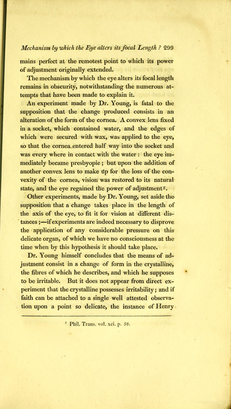 mains perfect at the remotest point to which its power of adjustment originally extended. The mechanism by which the eye alters its focal length remains in obscurity, notwithstanding the numerous at- tempts that have been made to explain it. An experiment made by Dr. Young, is fatal to the supposition that the change produced consists in an alteration of the form of the cornea. A convex lens fixed in a socket, which contained water, and the edges of which were secured with wax, was applied to the eye, so that the cornea entered half way into the socket and was every where in contact with the water : the eye im- mediately became presbyopie ; but upon the addition of another convex lens to make ilp for the loss of the con- vexity of the cornea, vision’ was restored to its natural state, and the eye regained the power of adjustment^* ' Other experiments, made by Dr. Young, set aside the supposition that a change takes place in the length of the axis of the eye, to fit it for vision at different dis- tances -if experiments are indeed necessary to disprove the application of any considerable pressure on this delicate organ, of which we have no consciousness at the time when by this hypothesis it should take place. Dr. Young himself concludes that the means of ad- justment consist in a change of form in the crystalline, the fibres of which he describes, and which he supposes to be irritable. But it does not appear from direct ex- periment that the crystalline possesses irritability; and if faith can be attached to a single well attested observa- tion upon a point so delicate, the instance of Henry