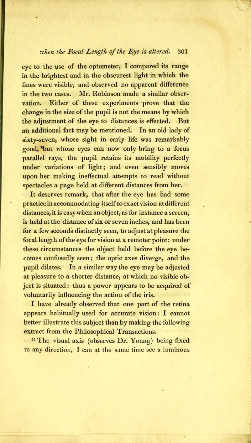 eye to the use of the optometer, I compared its range in the brightest and in the obscurest light in which the lines were visible, and observed no apparent difference in the two cases. Mr. Robinson made a similar obser- vation. Either of these experiments prove that the change in the size of the pupil is not the means by which the adjustment of the eye to distances is effected. But an additional fact may be mentioned. In an old lady of sixty-seven, whose sight in early life was remarkably good, ^ut whose eyes can now only bring to a focus parallel rays, the pupil retains its mobility perfectly under variations of light; and even sensibly moves upon her making ineffectual attempts to read without spectacles a page held at different distances from her. It deserves remark, that after the eye has had some practice in accommodating itself to exact vision at different distances, it is easy when an object, as for instance a screen, is held at the distance of six or seven inches, and has been for a few seconds distinctly seen, to adjust at pleasure the focal length of the eye for vision at a remoter point: under these circumstances the object held before the eye be- comes confusedly seen; the optic axes diverge, and the pupil dilates. In a similar way the eye may be adjusted at pleasure to a shorter distance, at which no visible ob- ject is situated: thus a power appears to be acquired of voluntarily influencing the action of the iris. I have already observed that one part of the retina appears habitually used for accurate vision: I cannot better illustrate this subject than by making the following extract from the Philosophical Transactions. “ The visual axis (observes Dr. Young) being fixed in any direction, I can at the same time see a luminous