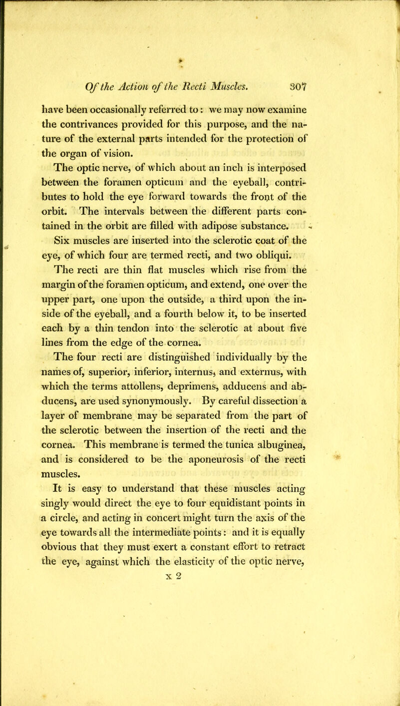 have been occasionally referred to; we may now examine the contrivances provided for this purpose, and the na- ture of the external parts intended for the protection of the organ of vision. The optic nerve, of which about an inch is interposed between the foramen opticum and the eyeball, contri- butes to hold the eye forward towards the froi:it of the orbit. The intervals between the different parts con^ tained in the orbit are filled with adipose substance. Six muscles are inserted into the sclerotic coat of the eye, of which four are termed recti, and two obliqui. The recti are thin flat muscles which rise from the margin of the foramen opticum, and extend, one over the upper part, one upon the outside, a third upon the in- side of the eyeball, and a fourth below it, to be inserted each by a thin tendon into the sclerotic at about five lines from the edge of the cornea. The four recti are distinguished individually by the names of, superior, inferior, internusj and externus, with which the terms attollens, deprimens, adducens and ab- ducens, are used synonymously. By careful dissection a layer of membrane may be separated from the part of the sclerotic between the insertion of the recti and the cornea. This membrane is termed the tunica albuginea, and is considered to be the aponeurosis of the recti muscles. It is easy to understand that these muscles acting singly would direct the eye to four equidistant points in a circle, and acting in concert might turn the axis of the eye towards all the intermediate points: and it is equally obvious that they must exert a constant effort to retract the eye, against which the elasticity of the optic nerve, x 2