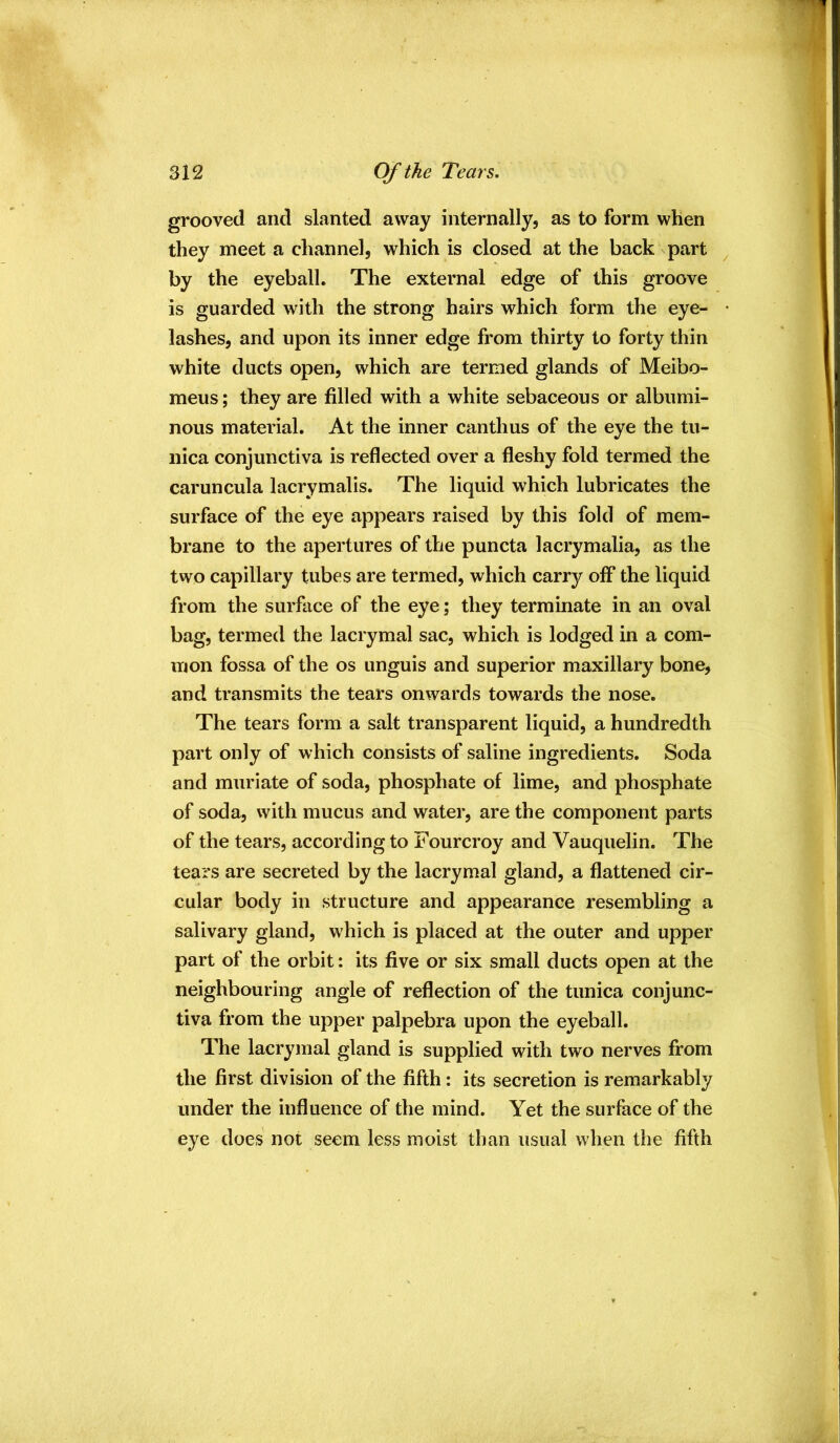 grooved and slanted away internally, as to form when they meet a channel, which is closed at the back part ^ by the eyeball. The external edge of this groove is guarded with the strong hairs which form the eye- • lashes, and upon its inner edge from thirty to forty thin white ducts open, which are termed glands of Meibo- meus; they are filled with a white sebaceous or albumi- nous material. At the inner cantlius of the eye the tu- nica conjunctiva is reflected over a fleshy fold termed the caruncula lacrymalis. The liquid which lubricates the surface of the eye appears raised by this fold of mem- brane to the apertures of the puncta lacrymalia, as the two capillary tubes are termed, which carry off the liquid from the surface of the eye; they terminate in an oval bag, termed the lacrymal sac, which is lodged in a com- mon fossa of the os unguis and superior maxillary bone, and transmits the tears onwards towards the nose. The tears form a salt transparent liquid, a hundredth part only of which consists of saline ingredients. Soda and muriate of soda, phosphate of lime, and phosphate of soda, vvith mucus and water, are the component parts of the tears, according to Fourcroy and Vauqiielin. The tears are secreted by the lacrymal gland, a flattened cir- cular body in structure and appearance resembling a salivary gland, which is placed at the outer and upper part of the orbit: its five or six small ducts open at the neighbouring angle of reflection of the tunica conjunc- tiva from the upper palpebra upon the eyeball. The lacrymal gland is supplied with two nerves from the first division of the fifth: its secretion is remarkably under the influence of the mind. Yet the surface of the eye does not seem less moist than usual when the fifth