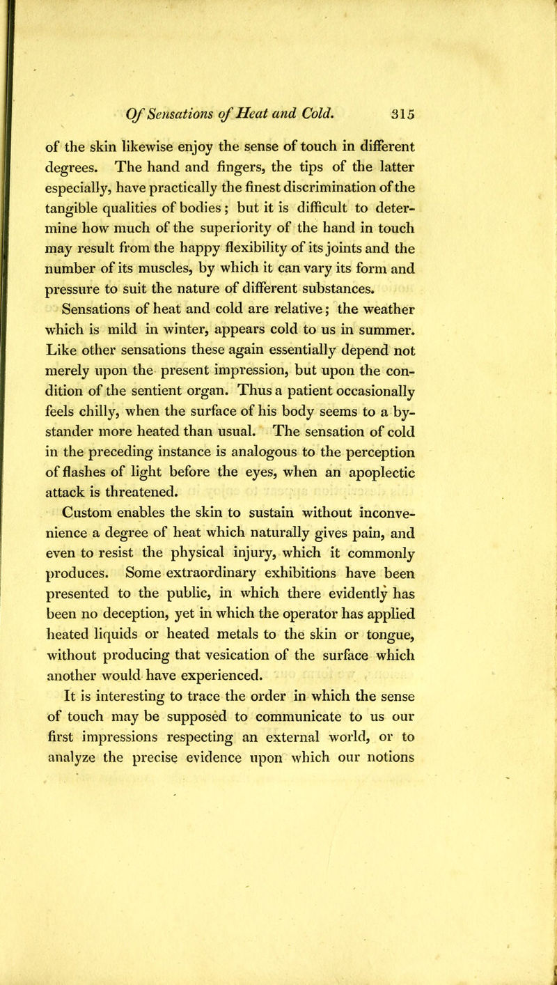 of the skin likewise enjoy the sense of touch in different degrees. The hand and fingers, the tips of the latter especially, have practically the finest discrimination of the tangible qualities of bodies; but it is difficult to deter- mine how much of the superiority of the hand in touch may result from the happy flexibility of its joints and the number of its muscles, by which it can vary its form and pressure to suit the nature of different substances. Sensations of heat and cold are relative ; the weather which is mild in winter, appears cold to us in summer. Like other sensations these again essentially depend not merely upon the present impression, but upon the con- dition of the sentient organ. Thus a patient occasionally feels chilly, when the surface of his body seems to a by- stander more heated than usual. The sensation of cold in the preceding instance is analogous to the perception of flashes of light before the eyes, when an apoplectic attack is threatened. Custom enables the skin to sustain without inconve- nience a degree of heat which naturally gives pain, and even to resist the physical injury, which it commonly produces. Some extraordinary exhibitions have been presented to the public, in which there evidently has been no deception, yet in which the operator has applied heated liquids or heated metals to the skin or tongue, without producing that vesication of the surface which another would have experienced. It is interesting to trace the order in which the sense of touch may be supposed to communicate to us our first impressions respecting an external world, or to analyze the precise evidence upon which our notions