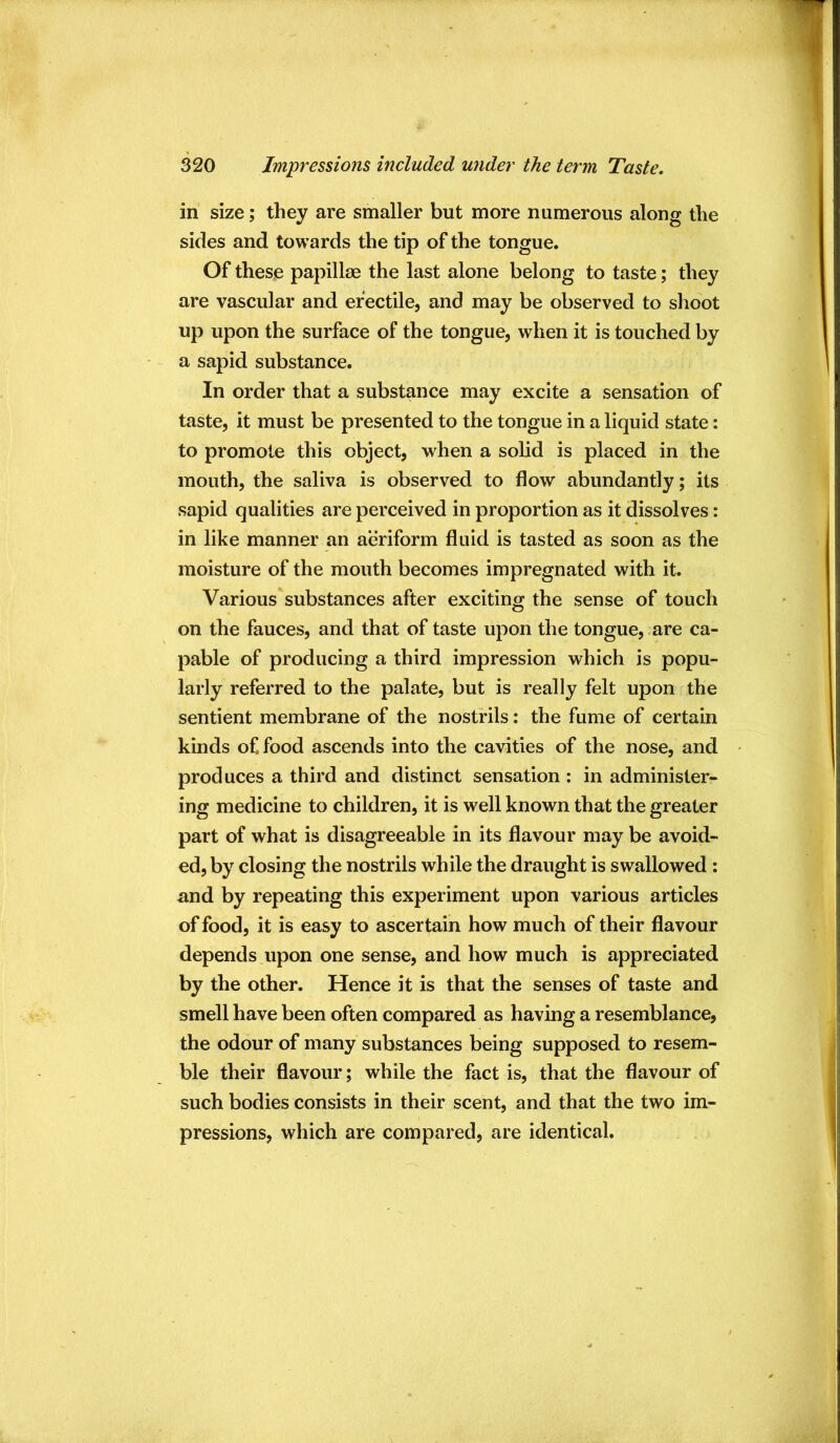 in size; they are smaller but more numerous along the sides and towards the tip of the tongue. Of these papillae the last alone belong to taste; they are vascular and erectile, and may be observed to shoot up upon the surface of the tongue, when it is touched by a sapid substance. In order that a substance may excite a sensation of taste, it must be presented to the tongue in a liquid state; to promote this object, when a solid is placed in the mouth, the saliva is observed to flow abundantly; its sapid qualities are perceived in proportion as it dissolves: in like manner an aeriform fluid is tasted as soon as the moisture of the mouth becomes impregnated with it. Various substances after exciting the sense of touch on the fauces, and that of taste upon the tongue, , are ca- pable of producing a third impression which is popu- larly referred to the palate, but is really felt upon the sentient membrane of the nostrils: the fume of certain kinds of, food ascends into the cavities of the nose, and produces a third and distinct sensation : in administer- ing medicine to children, it is well known that the greater part of what is disagreeable in its flavour may be avoid- ed, by closing the nostrils while the draught is swallowed : and by repeating this experiment upon various articles of food, it is easy to ascertain how much of their flavour depends upon one sense, and how much is appreciated by the other. Hence it is that the senses of taste and smell have been often compared as having a resemblance, the odour of many substances being supposed to resem- ble their flavour; while the fact is, that the flavour of such bodies consists in their scent, and that the two im- pressions, which are compared, are identical.