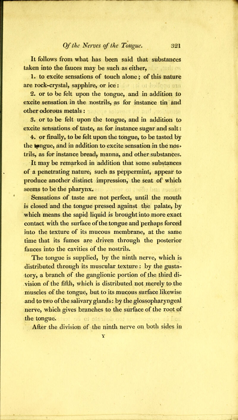 It follows from what has been said that substances taken into the fauces may be such as either, 1. to excite sensations of touch alone; of this nature are rock-crystal, sapphire, or ice : 2. or to be felt upon the tongue, and in addition to excite sensation in the nostrils, as for instance tin and other odorous metals: 3. or to be felt upon the tongue, and in addition to excite sensations of taste, as for instance sugar and salt: 4. or finally, to be felt upon the tongue, to be tasted by the t^jiigue, and in addition to excite sensation in the nos- trils, as for instance bread> manna, and other substances. It may be remarked in addition that some substances of a penetrating nature, such as peppermint, appear to produce another distinct impression, the seat of which seems to be the pharynx. f .. Sensations of taste are not perfect, until the mouth is closed and the tongue pressed against the palate, by which means the sapid liquid is brought into more exact contact with the surface of the tongue and perhaps forced into the texture of its mucous membrane, at the same time that its fumes are driven through the posterior fauces into the cavities of the nostrils. The tongue is supplied, by the ninth nerve, which is distributed through its muscular texture : by the gusta- tory, a branch of the ganglionic portion of the third di- vision of the fifth, which is distributed not merely to the muscles of the tongue, but to its mucous surface likewise and to two of the salivary glands: by the glossopharyngeal nerve, which gives branches to the surface of the root of the tongue. After the division of the ninth nerve on both sides in Y