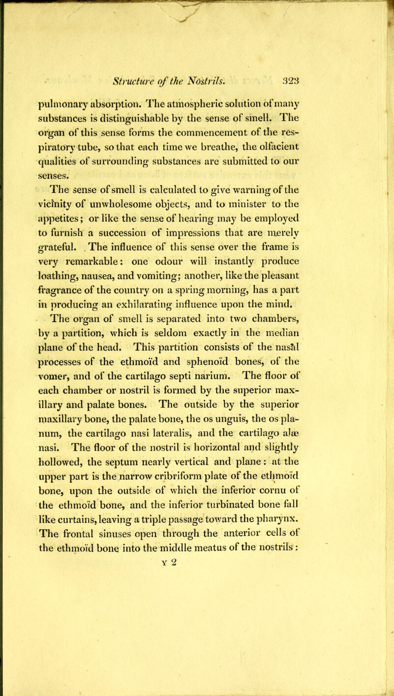 Structure of the Nostrils. 32:^ pulnionary absorption. The atmospheric solution of many substances is distinguishable by the sense of smell. The organ of this sense forms the commencement of the res- piratory tube, so that each time we breathe, the olfacient qualities of surrounding substances are submitted to our senses. The sense of smell is calculated to give warning of the vicinity of unwholesome objects, and to minister to the appetites; or like the sense of hearing may be employed to turnish a succession of impressions that are merely grateful. . The influence of this sense over the frame is very remarkable: one odour will instantly produce loathing, nausea, and vomiting; another, like the pleasant fragrance of the country on a spring morning, has a part in producing an exhilarating influence upon the mind. The organ of smell is separated into two chambers, by a partition, which is seldom exactly in the median plane of the head. This partition consists of the naskl processes of the ethmoid and sphenoid bones, of the vomer, and of the cartilago septi narium. The floor of each chamber or nostril is formed by the superior max- illary and palate bones. The outside by the superior maxillary bone, the palate bone, the os unguis, the os pla- num, the cartilago nasi lateralis, and the cartilago alae nasi. The floor of the nostril is horizontal and slightly hollowed, the septum nearly vertical and plane : at the upper part is the narrow cribriform plate of the ethmoid bone, upon the outside of which the inferior cornu of the ethmoid bone, and the inferior turbinated bone fall like curtains, leaving a triple passage toward the pharynx. The frontal sinuses open through the anterior cells of the ethmoid bone into the middle meatus of the nostrils :