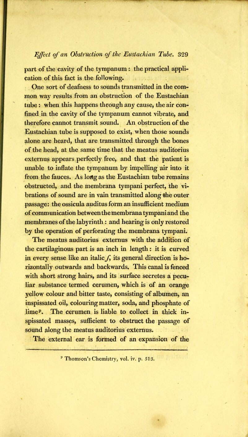 part of the cavity of the tympanum: the practical appli- cation of this fact is the following. One sort of deafness to sounds transmitted in the com- mon way results from an obstruction of the Eustachian tube: when this happens through any cause, the air con- fined in the cavity of the tympanum cannot vibrate, and therefore cannot transmit sound. An obstruction of the Eustachian tube is supposed to exist, when those sounds alone are heard, that are transmitted through the bones of the head, at the same time that the meatus auditorius externus appears perfectly free, and that the patient is unable to inflate the tympanum by impelling air into it from the fauces. As long as the Eustachian tube remains obstructed, and the membrana tympani perfect, the vi- brations of sound are in vain transmitted along the outer passage: the ossicula auditus form an insufficient medium of communication between the membrana tympani and the membranes of the labyrinth : and hearing is only restored by the operation of perforating the membrana tympani. The meatus auditorius externus with the addition of the cartilaginous part is an inch in length; it is curved in every sense like an italic f its general direction is ho- rizontally outwards and backwards. This canal is fenced with short strong hairs, and its surface secretes a pecu- liar substance termed cerumen, which is of an orange yellow colour and bitter taste, consisting of albumen, an inspissated oil, colouring matter, soda, and phosphate of JimeP. The cerumen is liable to collect in thick in- spissated masses, sufficient to obstruct the passage of sound along the meatus auditorius externus. The external ear is formed of an expansion of the ^ Thomson’s Chemistry, vol. iv. p. 513.