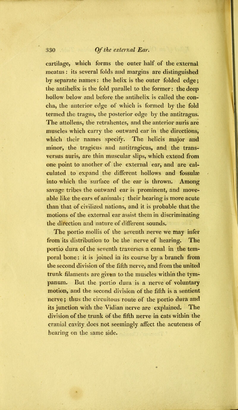 cartilage, whicli forms the outer half of the external meatus : its several folds and margins are distinguished by separate names: the helix is the outer folded edge; the antihelix is the fold parallel to the former: the deep hollow below and before the antihelix is called the con- cha, the anterior edge of which is formed by the fold termed the tragus, the posterior edge by the antitragus. The attollens, the retrahentes, and the anterior auris are muscles which carry the outward ear in the directions, which their names specify. The helicis major and minor, the tragicus and antitragicus, and the trans- versus auris, are thin muscular slips, which extend from one point to another of the external ear, and are cal- culated to expand the different hollows and fossulae into which the surface of the ear is thrown. Among savage tribes the outward ear is prominent, and move- able like the ears of animals; their hearing is more acute than that of civilized nations, and it is probable that the motions of the external ear assist them in discriminating the direction and nature of different sounds. The portio mollis of the seventh nerve we may infer from its distribution to be the nerve of hearing. The portio dura of the seventh traverses a canal in the tem- poral bone: it is joined in its course by a branch from the second division of the fifth nerve, and from the united trunk filaments are given to the muscles within the tym- panum. But the portio dura is a nerve of voluntary motion, and the second division of the fifth is a sentient nerve ; thus the circuitous route of the portio dura and its junction with the Vidian nerve are explained. The division of the trunk of the fifth nerve in cats within the cranial cavity does not seemingly affect the acuteness of hearing on the same side.