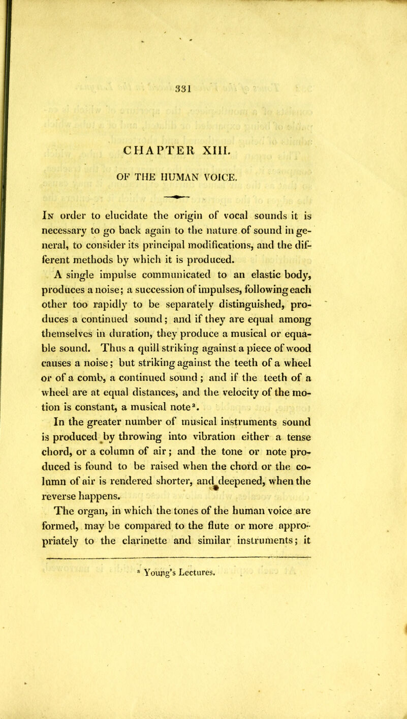 CHAPTER XIIL OF THE HUMAN VOICE. In order to elucidate the origin of vocal sounds it is necessary to go back again to the nature of sound in ge- neral, to consider its principal modifications, and the dif- ferent methods by which it is produced. A single impulse communicated to an elastic body, produces a noise; a succession of impulses, following each other too rapidly to be separately distinguished, pro- duces a continued sound; and if they are equal among themselves in duration, they produce a musical or equa- ble sound. Thus a quill striking against a piece of wood causes a noise; but striking against the teeth of a wheel or of a comb, a continued sound; and if the teeth of a wheel are at equal distances, and the velocity of the mo- tion is constant, a musical note*. In the greater number of musical instruments sound is produced ^by throwing into vibration either a tense chord, or a column of air; and the tone or note pro- duced is found to be raised when the chord or the co- lumn of air is rendered shorter, and^deepened, when the reverse happens. The organ, in which the tones of the human voice are formed, may be compared to the flute or more appro- priately to the clarinette and similar instruments; it ® Youag’s Lectures.