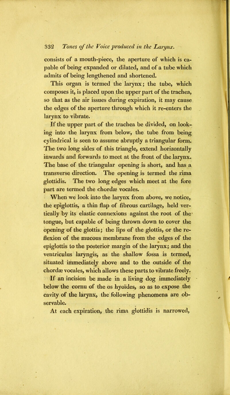 consists of a mouth-piece, the aperture of which is ca- pable of being expanded or dilated, and of a tube which admits of being lengthened and shortened. This organ is termed the larynx; the tube, which composes it, is placed upon the upper part of the trachea, so that as the air issues during expiration, it may cause the edges of the aperture through which it re-enters the larynx to vibrate. If the upper part of the trachea be divided, on look- ing into the larynx from below, the tube from being cylindrical is seen to assume abruptly a triangular form. The two long sides of this triangle, extend horizontally inwards and forwards to meet at the front of tlie larynx. The base of the triangular opening is short, and has a transverse direction. The opening is termed the rima glottidis. The two long edges which meet at the fore part are termed the chordae vocales. When we look into the larynx from above, we notice, the epiglottis, a thin flap of fibrous cartilage, held ver- tically by its elastic connexions against the root of the tongue, but capable of being thrown down to cover the opening of the glottis ; the lips of the glottis, or the re- flexion of the mucous membrane from the edges of the epiglottis to the posterior margin of the larynx; and the ventriculus laryngis, as the shallow fossa is termed, situated immediately above and to the outside of the chordae vocales, which allows these parts to vibrate freely. If an incision be made in a living dog immediately • below the cornu of the os hyoides, so as to expose the cavity of the larynx, the following phenomena are ob- servable. At each expiration, the rima glottidis is narrowed,