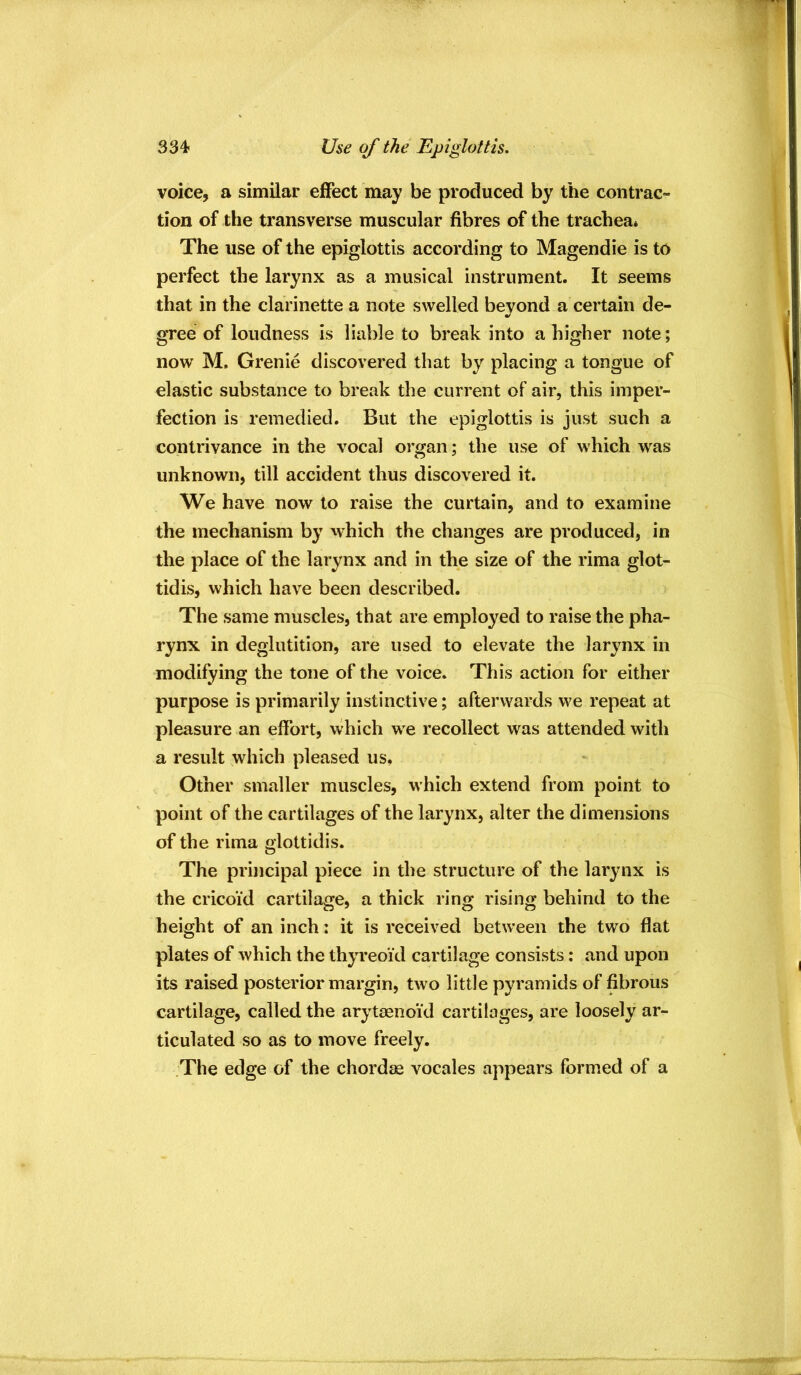 334- Use of the Epiglottis. voice, a similar effect may be produced by the contrac- tion of the transverse muscular fibres of the trachea* The use of the epiglottis according to Magendie is to perfect the larynx as a musical instrument. It seems that in the clarinette a note swelled beyond a certain de- gree of loudness is liable to break into a higher note; now M. Grenie discovered that by placing a tongue of elastic substance to break the current of air, this imper- fection is remedied. But the epiglottis is just such a contrivance in the vocal organ; the use of which was unknown, till accident thus discovered it. We have now to raise the curtain, and to examine the mechanism by which the changes are produced, in the place of the larynx and in the size of the rima glot- tidis, which have been described. The same muscles, that are employed to raise the pha- rynx in deglutition, are used to elevate the larynx in modifying the tone of the voice. This action for either purpose is primarily instinctive; afterwards we repeat at pleasure an effort, which we recollect was attended with a result which pleased us. Other smaller muscles, which extend from point to point of the cartilages of the larynx, alter the dimensions of the rima glottidis. The principal piece in the structure of the larynx is the cricoid cartilage, a thick ring rising behind to the height of an inch: it is received between the two flat plates of which the thyreoid cartilage consists: and upon its raised posterior margin, two little pyramids of fibrous cartilage, called the arytasnoi'd cartilages, are loosely ar- ticulated so as to move freely. The edge of the chordae vocales appears formed of a