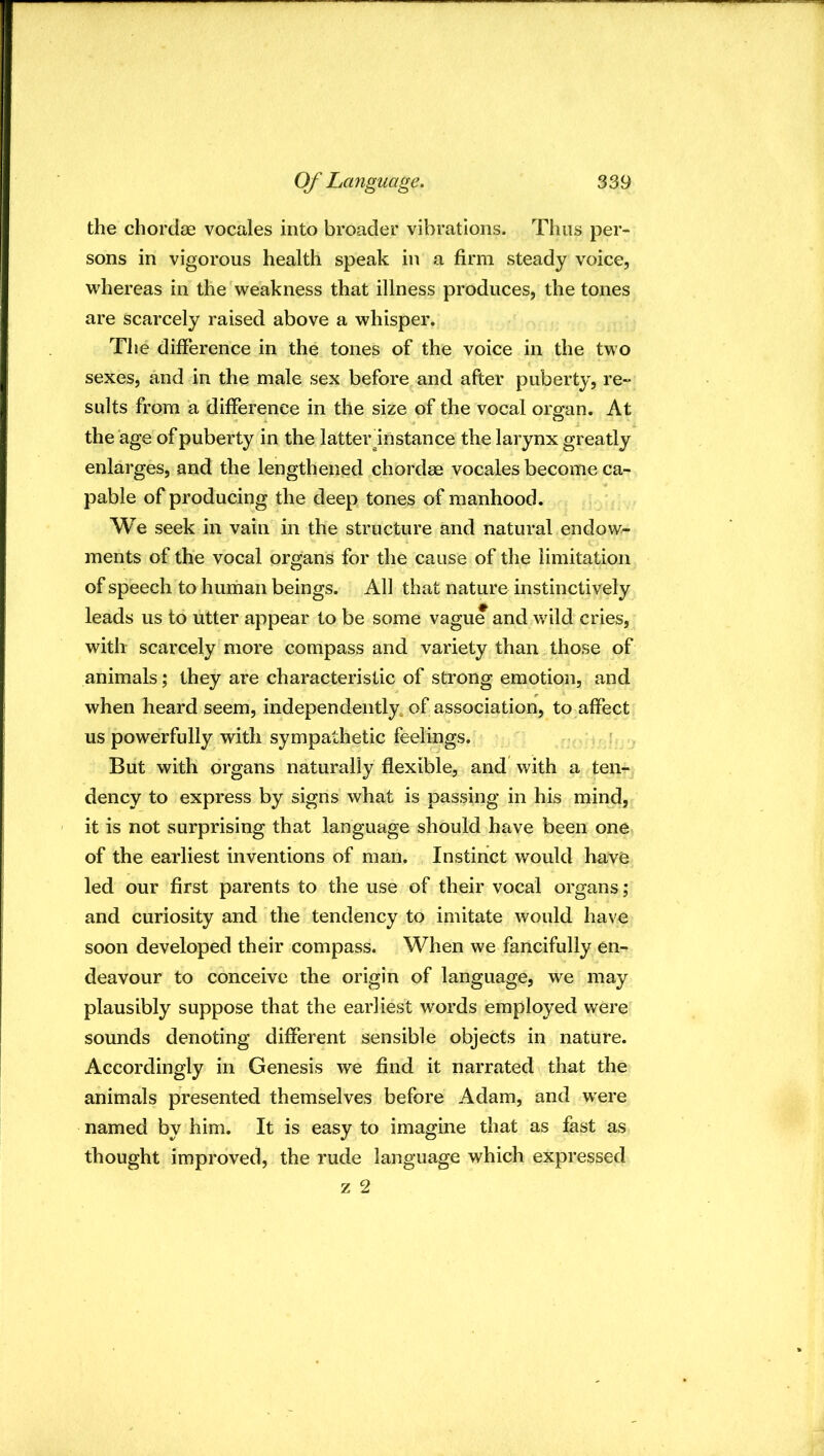 the chordae vocales into broader vibrations. Thus per- sons in vigorous health speak in a firm steady voice, whereas in the weakness that illness produces, the tones are scarcely raised above a whisper. The difference in the tones of the voice in the two sexes, and in the male sex before and after puberty, re- sults from a difference in the size of the vocal oro'an. At the age of puberty in the latter ^instance the larynx greatly enlarges, and the lengthened chordae vocales become ca- pable of producing the deep tones of manhood. We seek in vain in the structure and natural endow- ments of the vocal organs for the cause of the limitation of speech to human beings. All that nature instinctively leads us to utter appear to be some vague and wild cries, with scarcely more compass and variety than those of animals; they are characteristic of strong emotion, and when heard seem, independently, of association, to affect us powerfully with sympathetic feelings. ' ' But with organs naturally flexible, and with a ten- dency to express by signs what is passing in his mind, it is not surprising that language should have been one of the earliest inventions of man. Instinct would have led our first parents to the use of their vocal organs; and curiosity and the tendency to imitate would have soon developed their compass. When we fancifully en- deavour to conceive the origin of language, we may plausibly suppose that the earliest words employed were sounds denoting different sensible objects in nature. Accordingly in Genesis we find it narrated that the animals presented themselves before Adam, and were named by him. It is easy to imagine that as fast as thought improved, the rude language which expressed z 2
