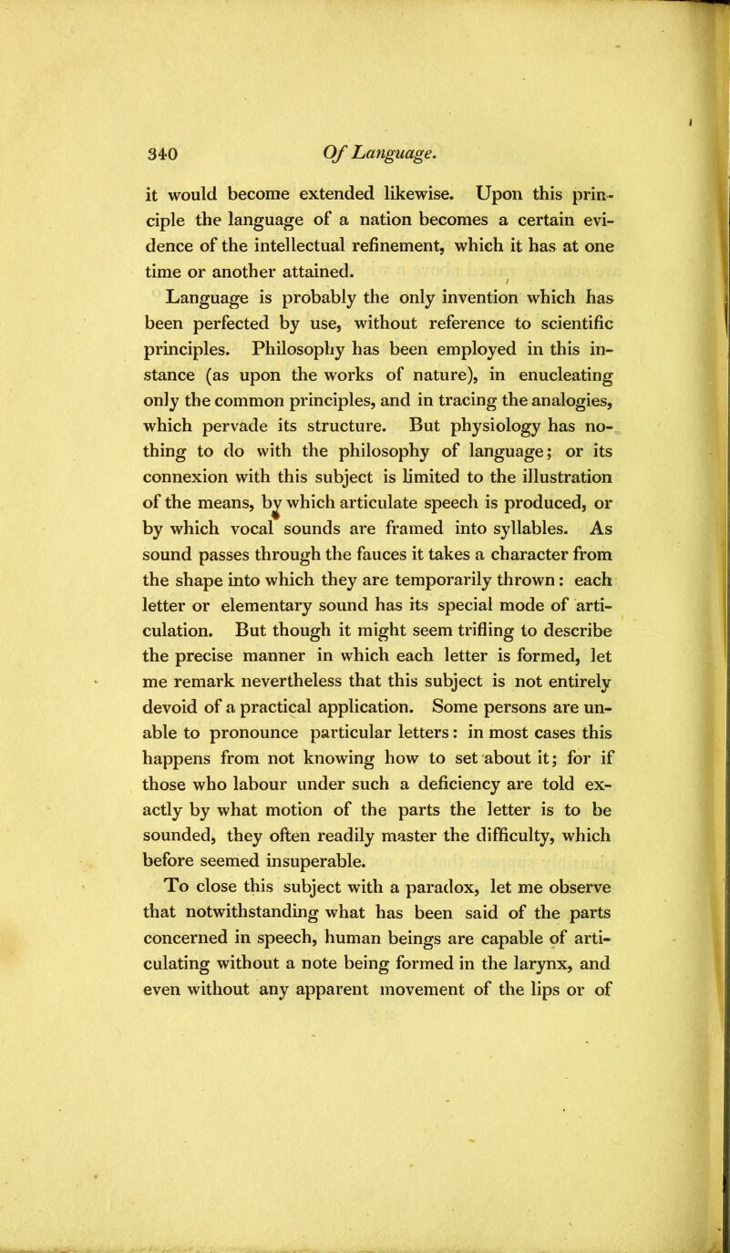 it would become extended likewise. Upon this prin- ciple the language of a nation becomes a certain evi- dence of the intellectual refinement, which it has at one time or another attained. Language is probably the only invention which has been perfected by use, without reference to scientific principles. Philosophy has been employed in this in- stance (as upon the works of nature), in enucleating only the common principles, and in tracing the analogies, which pervade its structure. But physiology has no- thing to do with the philosophy of language; or its connexion with this subject is limited to the illustration of the means, b^ which articulate speech is produced, or by which vocal sounds are framed into syllables. As sound passes through the fauces it takes a character from the shape into which they are temporarily thrown: each letter or elementary sound has its special mode of arti- culation. But though it might seem trifling to describe the precise manner in which each letter is formed, let me remark nevertheless that this subject is not entirely devoid of a practical application. Some persons are un- able to pronounce particular letters: in most cases this happens from not knowing how to set about it; for if those who labour under such a deficiency are told ex- actly by what motion of the parts the letter is to be sounded, they often readily master the difficulty, which before seemed insuperable. To close this subject with a paradox, let me observe that notwithstanding what has been said of the parts concerned in speech, human beings are capable of arti- culating without a note being formed in the larynx, and even without any apparent movement of the lips or of