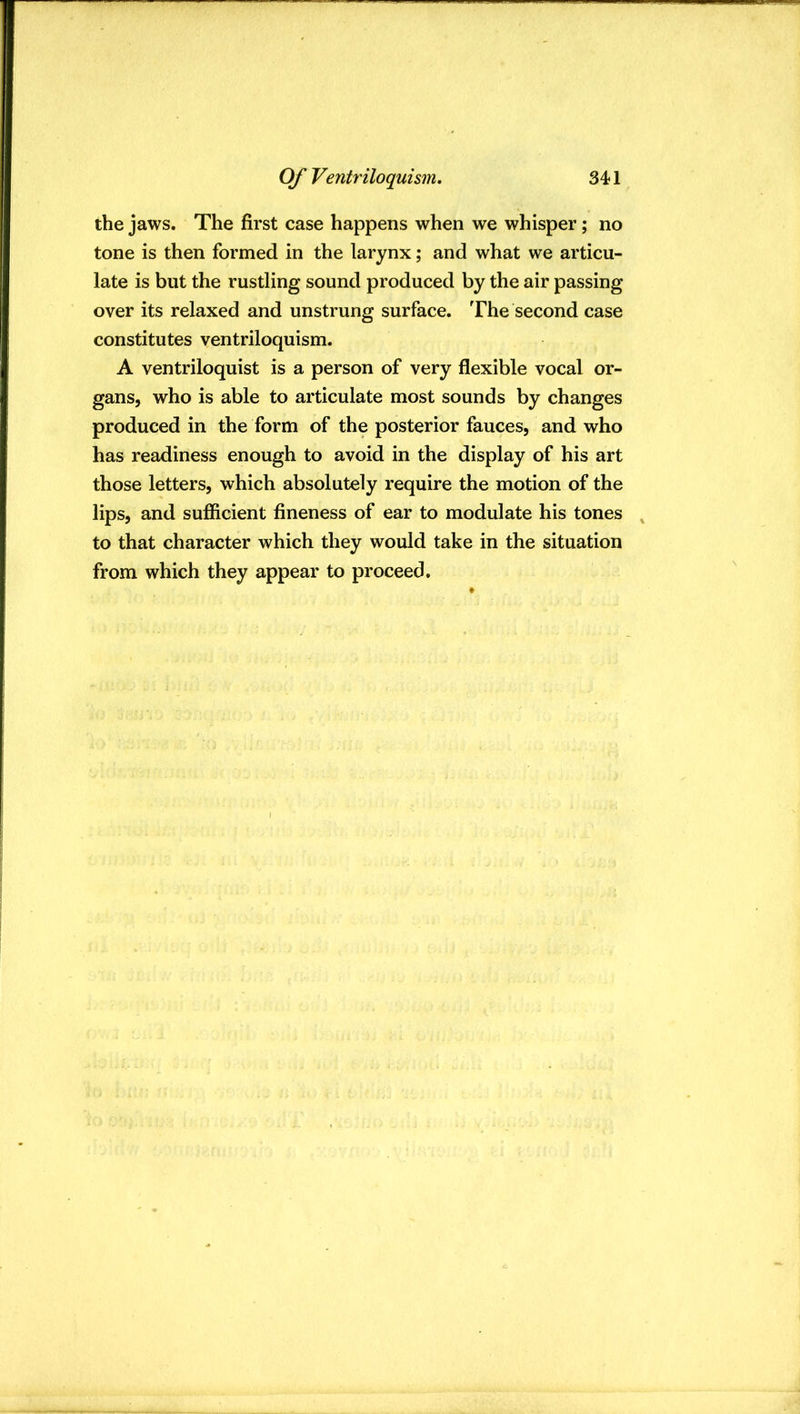 the jaws. The first case happens when we whisper; no tone is then formed in the larynx; and what we articu- late is but the rustling sound produced by the air passing over its relaxed and unstrung surface. The second case constitutes ventriloquism. A ventriloquist is a person of very flexible vocal or- gans, who is able to articulate most sounds by changes produced in the form of the posterior fauces, and who has readiness enough to avoid in the display of his art those letters, which absolutely require the motion of the lips, and sufiicient fineness of ear to modulate his tones , to that character which they would take in the situation from which they appear to proceed.