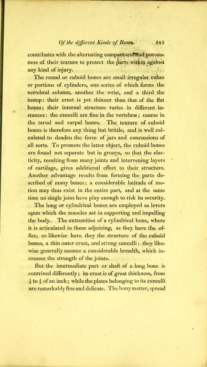 contributes with the alternating compactn^s^nd]^p0i;ous-j ness of their texture to protect the ^j^rts withii>. against any kind of injury. , : ■ > The round or cuboid bones are small irregular cubes or portions of cylinders, one series of which forms the vertebral column, another the wrist, and a third the instep: their crust is yet thinner than that of the flat bones; their internal structure varies in different in- stances : the cancelli are fine in the vertebrae; coarse in the tarsal and carpal bones. The texture of cuboid bones is therefore any thing but brittle, and is well cal- culated to deaden the force of jars and concussions of all sorts. To promote the latter object, the cuboid bones are found not separate but in groups, so that the elas- ticity, resulting from many joints and intervening layers of cartilage, gives additional effect to their structure. Another advantage results from forming the parts de- scribed of many bones; a considerable latitude of mo- tion may thus exist in the entire part, and at the same time no single joint have play enough to risk its security. The long or cylindrical bones are employed as levers upon which the muscles act in supporting and impelling the body. The extremities of a cylindrical bone, where it is articulated to those adjoining, as they have the of- fice, so likewise have they the structure of the cuboid bones, a thin outer crust, and strong cancelli: they like- wise generally assume a considerable breadth, which in- creases the strength of the joints. But the intermediate part or shaft of a long bone is contrived differently; its crust is of great thickness, from 5 to ^ of an inch; while the plates belonging to its cancelli are remarkably fine and delicate. The bony matter, spread