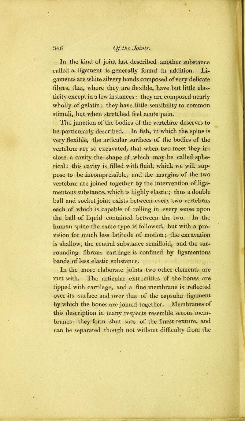In the kind of joint last described another substance called a ligament is generally found in addition. Li- gaments are white silvery bands composed of very delicate fibres, that, where they are flexible, have but little elas- ticity except in a few instances: they are composed nearly wholly of gelatin; they have little sensibility to common stimuli, but when stretched feel acute pain. The junction of the bodies of the vertebrae deserves to be particularly described. In fish, in which the spine is very flexible, the articular surfaces of the bodies of the vertebrae are so excavated, that when two meet they in- close a cavity the shape of,which may be called sphe- rical : this cavity is filled with fluid, which we will sup- pose to be incompressible, and the margins of the two vertebrae are joined together by the intervention of liga- mentous substance, which is highly elastic; thus a double ball and socket joint exists between every two vertebrae, each of which is capable of rolling in every sense upon the ball of liquid contained between the two. In the human spine the same type is followed, but with a pro- vision for much less latitude of motion; the excavation is shallow, the central substance semifluid, and the sur- rounding fibrous cartilage is confined by ligamentous bands of less elastic substance. In the more elaborate joints two other elements are met with. The articular extremities of the bones are tipped with cartilage, and a fine membrane is reflected over its surface and over that of the capsular ligament by which the bones are joined together. Membranes of this description in many respects resemble serous mem- branes they form shut sacs of the finest texture, and can be separated though not without difficulty from the